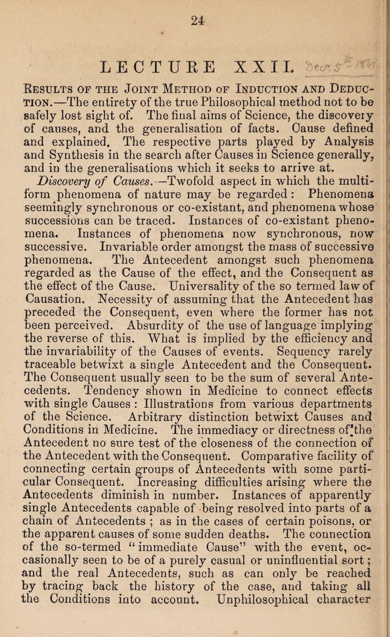 LECTUEE XXIL ^ Kesults of the Joint Method of Induction and Deduc¬ tion.—The entirety of the true Philosophical method not to be safely lost sight of. The final aims of Science, the discovery of causes, and the generalisation of facts. Cause defined and explained. The respective parts played by Analysis and Synthesis in the search after Causes in Science generally, and in the generalisations which it seeks to arrive at. Discovery of Causes.—Twofold aspect in which the multi¬ form phenomena of nature may be regarded : Phenomena seemingly synchronous or co-existant, and phenomena whose successions can be traced. Instances of co-existant pheno¬ mena. Instances of phenomena now synchronous, now successive. Invariable order amongst the mass of successive phenomena. The Antecedent amongst such phenomena regarded as the Cause of the effect, and the Consequent as the effect of the Cause. Universality of the so termed law of Causation. Necessity of assuming that the Antecedent has preceded the Consequent, even where the former has not been perceived. Absurdity of the use of language implying the reverse of this. What is implied by the efficiency and the invariability of the Causes of events. Sequency rarely traceable betwixt a single Antecedent and the Consequent. The Consequent usually seen to be the sum of several Ante¬ cedents. Tendency shown in Medicine to connect effects with single Causes : Illustrations from various departments of the Science. Arbitrary distinction betwixt Causes and Conditions in Medicine. The immediacy or directness of*the Antecedent no sure test of the closeness of the connection of the Antecedent with the Consequent. Comparative facility of connecting certain groups of Antecedents with some parti¬ cular Consequent. Increasing difficulties arising where the Antecedents diminish in number. Instances of apparently single Antecedents capable of being resolved into parts of a chain of Antecedents ; as in the cases of certain poisons, or the apparent causes of some sudden deaths. The connection of the so-termed “ immediate Cause” with the event, oc¬ casionally seen to be of a purely casual or uninfluential sort; and the real Antecedents, such as can only be reached by tracing back the history of the case, and taking all the Conditions into account. Unphilosophical character 1 i ii T i' 1. t I t I I i i 1