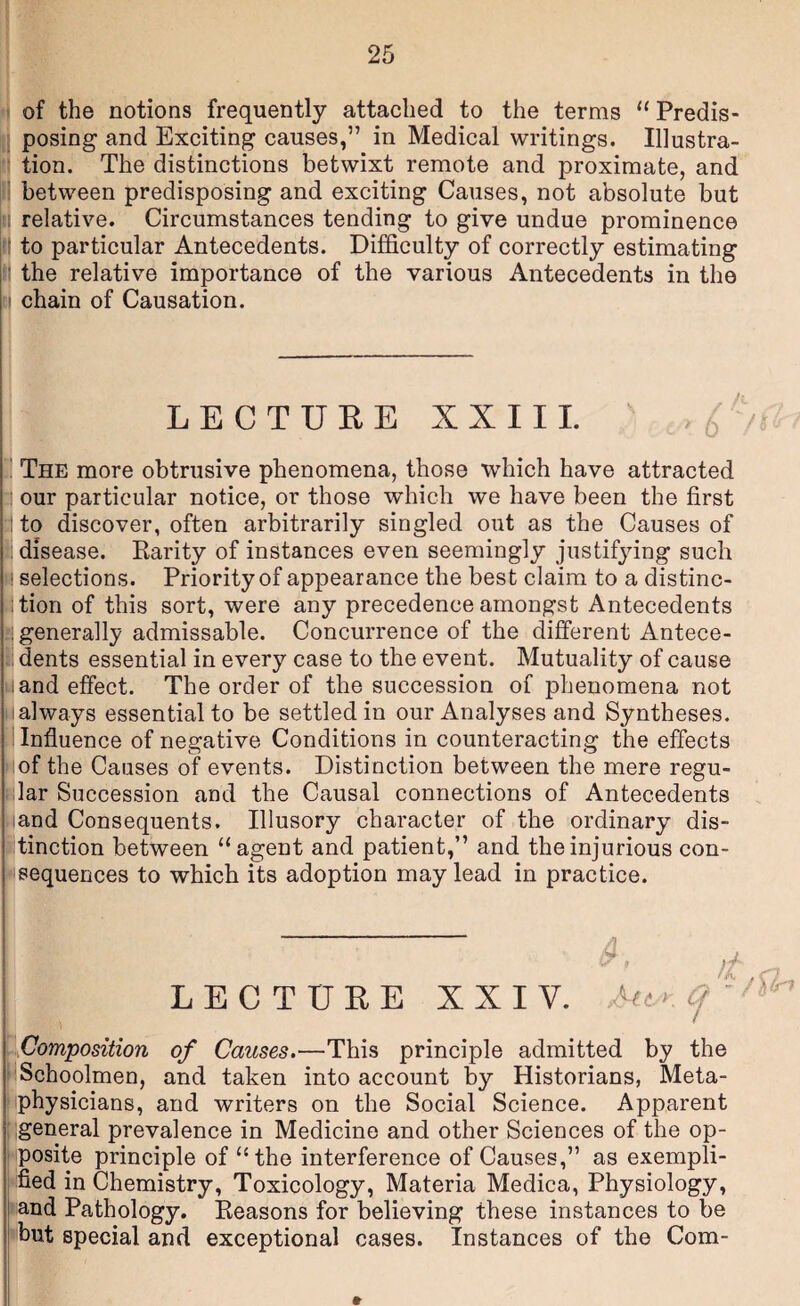 ^ of the notions frequently attached to the terms “Predis- Ij posing and Exciting causes,” in Medical writings. Illustra- tion. The distinctions betwixt remote and proximate, and pi between predisposing and exciting Causes, not absolute but jil relative. Circumstances tending to give undue prominence to particular Antecedents. Difficulty of correctly estimating lii the relative importance of the various Antecedents in the ij chain of Causation. LECTUEE XXII1. i The more obtrusive phenomena, those which have attracted g our particular notice, or those which we have been the first :l to discover, often arbitrarily singled out as the Causes of disease. Parity of instances even seemingly justifying such ! selections. Priority of appearance the best claim to a distinc¬ tion of this sort, were any precedence amongst Antecedents ^generally admissable. Concurrence of the different Antece- dents essential in every case to the event. Mutuality of cause M and effect. The order of the succession of phenomena not M always essential to be settled in our Analyses and Syntheses. 1 Influence of negative Conditions in counteracting the effects ^iof the Causes of events. Distinction between the mere regu¬ slar Succession and the Causal connections of Antecedents and Consequents. Illusory character of the ordinary dis- iitinction between “agent and patient,” and the injurious con¬ i'sequences to which its adoption may lead in practice. LECTURE XXIV. f ■ - f\{n ij^omposition of Causes.—This principle admitted by the Schoolmen, and taken into account by Historians, Meta¬ physicians, and writers on the Social Science. Apparent [igeneral prevalence in Medicine and other Sciences of the op¬ posite principle of “the interference of Causes,” as exempli¬ fied in Chemistry, Toxicology, Materia Medica, Physiology, and Pathology. Eeasons for believing these instances to be but special and exceptional cases. Instances of the Com-