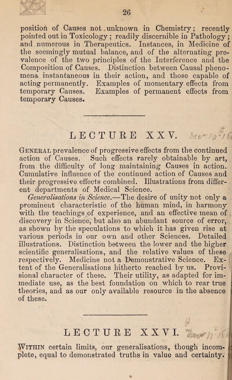 pointed out in Toxicology ; readily discernible in Pathology ; and numerous in Therapeutics. Instances, in Medicine of the seemingly mutual balance, and of the alternating pre¬ valence of the two principles of the Interference and the Composition of Causes. Distinction between Causal pheno¬ mena instantaneous in their action, and those capable of acting permanently. Examples of momentary effects from temporary Causes. Examples of permanent effects from temporary Causes. LECTURE XX V. Geneeal prevalence of progressive effects from the continued action of Causes. Such effects rarely obtainable by art, from the difficulty of long maintaining Causes in action. Cumulative influence of the continued action of Causes and their progressive effects combined. Illustrations from differ¬ ent departments of Medical Science. Generalisations in Science.—The desire of unity not only a prominent characteristic of the human mind, in harmony with the teachings of experience, and an effective mean of , discovery in Science, but also an abundant source of error, as shown by the speculations to which it has given rise at various periods in our own and other Sciences. Detailed illustrations. Distinction between the lower and the higher scientific generalisations, and the relative values of these respectively. Medicine not a Demonstrative Science. Ex¬ tent of the Generalisations hitherto reached by us. Provi¬ sional character of these. Their utility, as adapted for im¬ mediate use, as the best foundation on which to rear true theories, and as our only available resource in the absence of these. LECTURE XXV 1. ^ IJVlTHlN certain limits, our generalisations, though incom¬ plete, equal to demonstrated truths in value and certainty.
