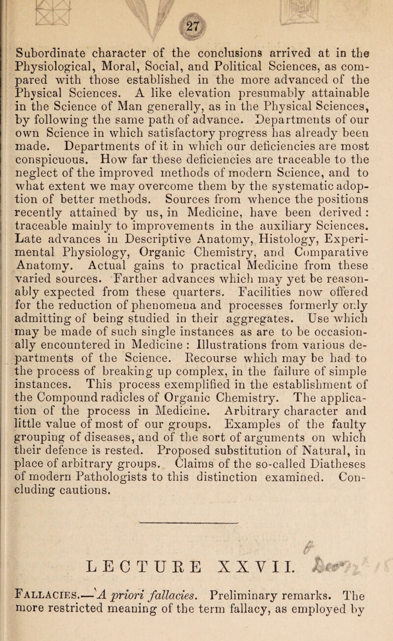 ’ Subordinate character of the conclusions arrived at in the Physiological, Moral, Social, and Political Sciences, as com- [ ■ pared with those established in the more advanced of the [ Physical Sciences. A like elevation presumably attainable : in the Science of Man generally, as in the Physical Sciences, by following the same path of advance. Departments of our own Science in which satisfactory progress has already been made. Departments of it in which our deficiencies are most conspicuous. How far these deficiencies are traceable to the : neglect of the improved methods of modern Science, and to ‘ what extent we may overcome them by the systematic adop- I tion of better methods. Sources from whence the positions i recently attained by us, in Medicine, have been derived : , traceable mainly to improvements in the auxiliary Sciences. Late advances in Descriptive Anatomy, Histology, Experi- I mental Physiology, Organic Chemistry, and Comparative 1 ^Anatomy. Actual gains to practical Medicine from these ' varied sources. Farther advances which may yet be reason- f ably expected from these quarters. Facilities now offered ! for the reduction of phenomena and processes formerly only admitting of being studied in their aggregates. Use which ■may be made of such single instances as are to be occasion¬ ally encountered in Medicine : Illustrations from various de¬ partments of the Science. Eecourse which may be had to the process of breaking up complex, in the failure of simple instances. This process exemplified in the establishment of the Compound radicles of Organic Chemistry. The applica¬ tion of the process in Medicine. Arbitrary character and little value of most of our groups. Examples of the faulty grouping of diseases, and of the sort of arguments on which tbeir defence is rested. Proposed substitution of Natural, in place of arbitrary groups.^ Claims of the so-called Diatheses of modern Pathologists to this distinction examined. Con¬ cluding cautions. LEGTUEE XXVII. I I Fallacies.—priori fallacies. Preliminary remarks. The more restricted meaning of the term fallacy, as employed by