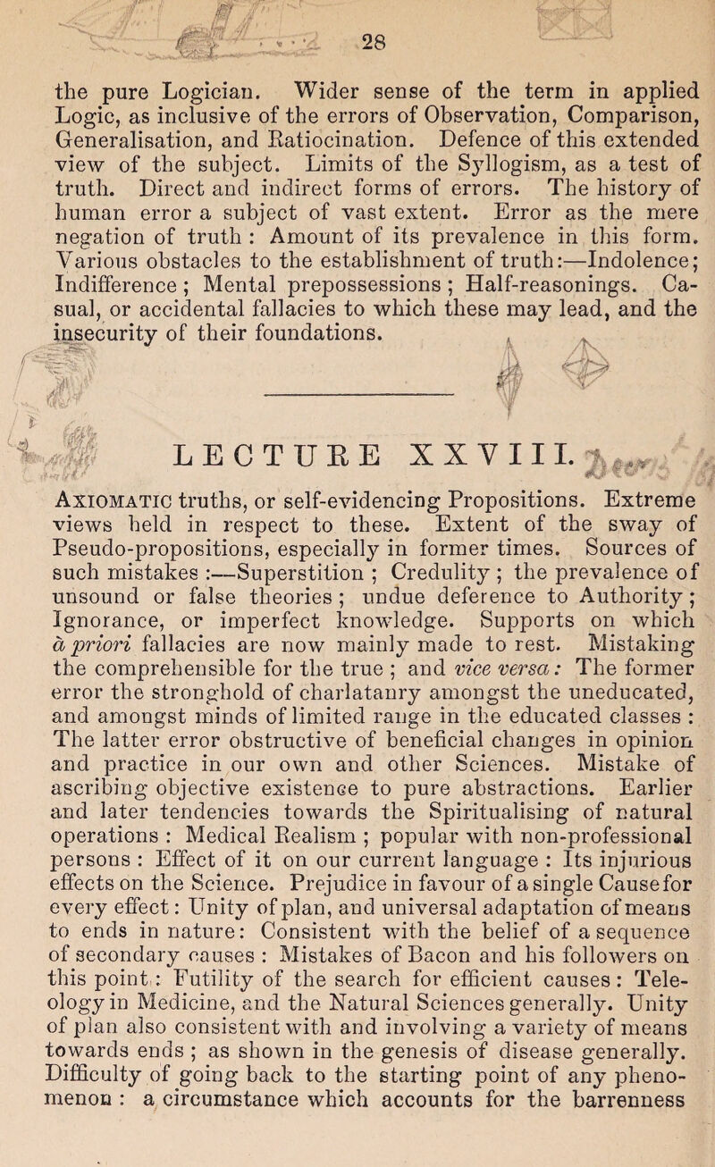 the pure Logician. Wider sense of the term in applied Logic, as inclusive of the errors of Observation, Comparison, Generalisation, and Ratiocination. Defence of this extended view of the subject. Limits of the Syllogism, as a test of truth. Direct and indirect forms of errors. The history of human error a subject of vast extent. Error as the mere negation of truth : Amount of its prevalence in this form. Various obstacles to the establishment of truth:—Indolence; Indifference ; Mental prepossessions ; Half-reasonings. Ca¬ sual, or accidental fallacies to which these may lead, and the insecurity of their foundations. LEG TUBE XX V III. 7. Axiomatic truths, or self-evidencing Propositions. Extreme views held in respect to these. Extent of the sway of Pseudo-propositions, especiall}^- in former times. Sources of such mistakes :—Superstition ; Credulity ; the prevalence of unsound or false theories ; undue deference to Authority; Ignorance, or imperfect knowledge. Supports on which a priori fallacies are now mainly made forest. Mistaking the comprehensible for the true ; and vice versa: The former error the stronghold of charlatanry amongst the uneducated, and amongst minds of limited range in the educated classes : The latter error obstructive of beneficial changes in opinion and practice in our own and other Sciences. Mistake of ascribing objective existence to pure abstractions. Earlier and later tendencies towards the Spiritualising of natural operations : Medical Realism ; popular with non-professional persons : Effect of it on our current language : Its injurious effects on the Science. Prejudice in favour of a single Cause for every effect: Unity of plan, and universal adaptation of means to ends in nature: Consistent with the belief of a sequence of secondary causes : Mistakes of Bacon and his followers on this point,: Futility of the search for efficient causes: Tele¬ ology in Medicine, and the Natural Sciences generally. Unity of plan also consistent with and involving a variety of means towards ends ; as shown in the genesis of disease generally. Difficulty of going back to the starting point of any pheno¬ menon : a circumstance which accounts for the barrenness