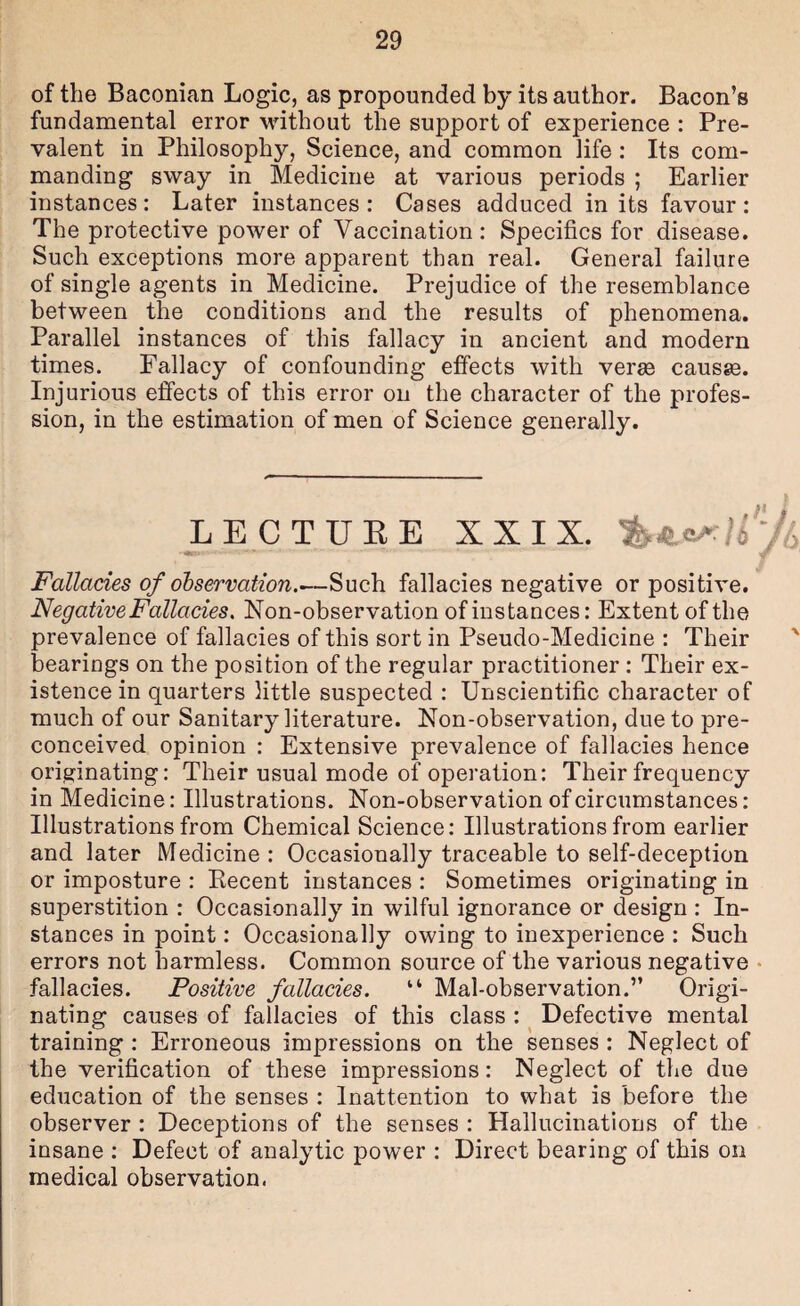 of the Baconian Logic, as propounded by its author. Bacon’s fundamental error Muthout the support of experience : Pre¬ valent in Philosophy, Science, and common life: Its com¬ manding sway in Medicine at various periods ; Earlier instances: Later instances: Cases adduced in its favour: The protective power of Vaccination : Specifics for disease. Such exceptions more apparent than real. General failure of single agents in Medicine. Prejudice of the resemblance between the conditions and the results of phenomena. Parallel instances of this fallacy in ancient and modern times. Fallacy of confounding effects with verae causae. Injurious effects of this error on the character of the profes¬ sion, in the estimation of men of Science generally. LECTUEE XXIX. Fallacies of observation.—Such fallacies negative or positive. Negative Fallacies. Non-observation of instances: Extent of the prevalence of fallacies of this sort in Pseudo-Medicine : Their ' bearings on the position of the regular practitioner : Their ex¬ istence in quarters little suspected : Unscientific character of much of our Sanitary literature. Non-observation, due to pre¬ conceived opinion : Extensive prevalence of fallacies hence originating: Their usual mode of operation: Their frequency in Medicine: Illustrations. Non-observation of circumstances: Illustrations from Chemical Science: Illustrations from earlier and later Medicine : Occasionally traceable to self-deception or imposture : Eecent instances : Sometimes originating in superstition : Occasionally in wilful ignorance or design : In¬ stances in point: Occasionally owing to inexperience : Such errors not harmless. Common source of the various negative • fallacies. Positive fallacies. “ Mal-observation.” Origi¬ nating causes of fallacies of this class : Defective mental training : Erroneous impressions on the senses : Neglect of the verification of these impressions: Neglect of the due education of the senses : Inattention to what is before the observer : Deceptions of the senses : Hallucinations of the insane : Defect of analytic power : Direct bearing of this on medical observation.
