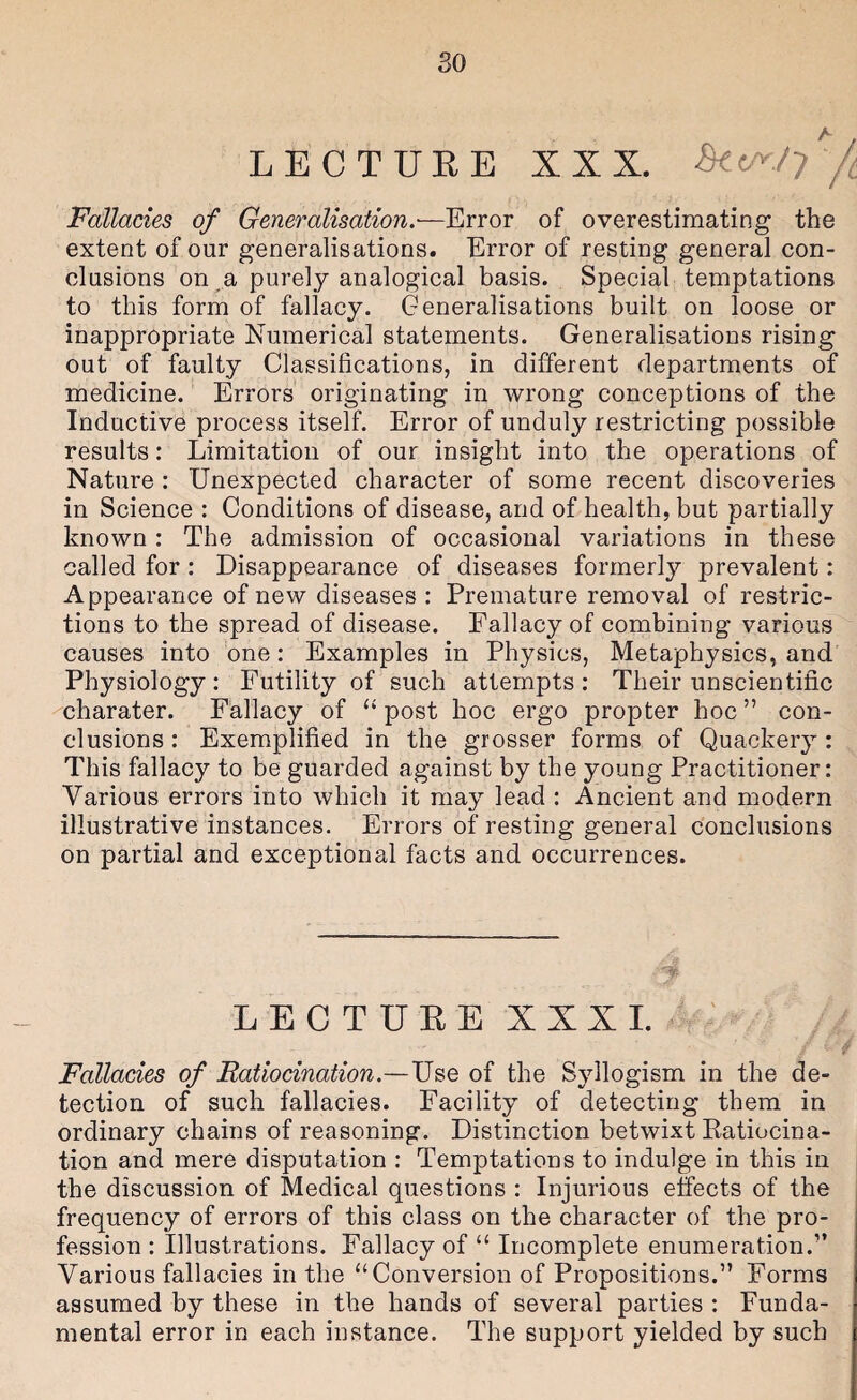 so LECTUEE XXX. Si(A./y Fallacies of Generalisation.-—Error of overestimating the extent of our generalisations. Error of resting general con¬ clusions on a purely analogical basis. Special temptations to this form of fallacy. Generalisations built on loose or inappropriate Numerical statements. Generalisations rising out of faulty Classifications, in different departments of medicine. Errors originating in wrong conceptions of the Inductive process itself. Error of unduly restricting possible results: Limitation of our insight into the operations of Nature : Unexpected character of some recent discoveries in Science : Conditions of disease, and of health, but partially known : The admission of occasional variations in these called for : Disappearance of diseases formerly prevalent: Appearance of new diseases : Premature removal of restric¬ tions to the spread of disease. Fallacy of combining various causes into one: Examples in Physics, Metaphysics, and Physiology: Futility of such attempts: Their unscientific charater. Fallacy of “post hoc ergo propter hoc” con¬ clusions: Exemplified in the grosser forms of Quackery: This fallacy to be guarded against by the young Practitioner: Various errors into which it may lead : Ancient and modern illustrative instances. Errors of resting general conclusions on partial and exceptional facts and occurrences. LECTUEE XXXI. ' Fallacies of Ratiocination.—Use of the Syllogism in the de¬ tection of such fallacies. Facility of detecting them in ordinary chains of reasoning. Distinction betwixt Eatiocina- tion and mere disputation : Temptations to indulge in this in the discussion of Medical questions : Injurious effects of the frequency of errors of this class on the character of the pro¬ fession : Illustrations. Fallacy of “ Incomplete enumeration.” Various fallacies in the “Conversion of Propositions.” Forms assumed by these in the hands of several parties : Funda¬ mental error in each instance. The support yielded by such