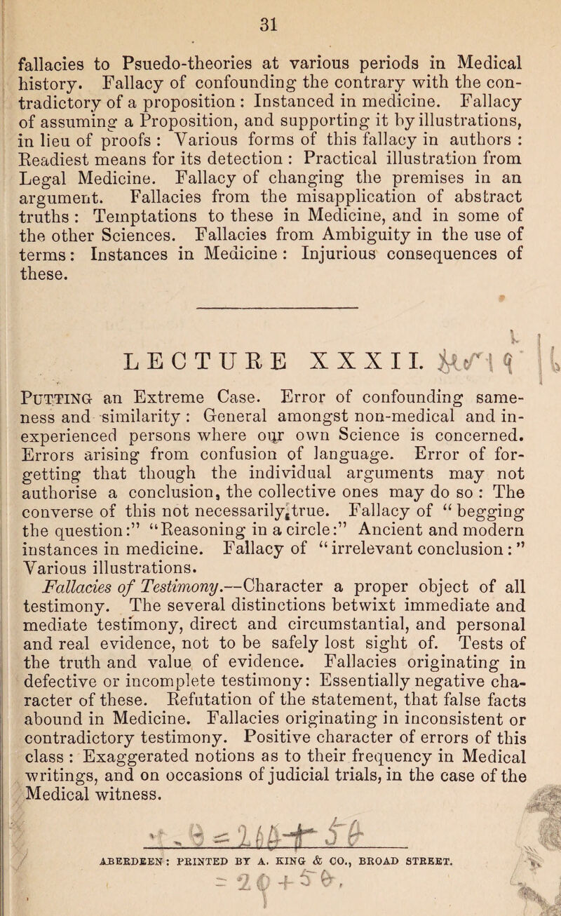 fallacies to Psuedo-theories at various periods in Medical history. Fallacy of confounding the contrary with the con¬ tradictory of a proposition : Instanced in medicine. Fallacy of assuming a Proposition, and supporting it by illustrations, in lieu of proofs : Various forms of this fallacy in authors : Keadiest means for its detection : Practical illustration from Legal Medicine. Fallacy of changing the premises in an argument. Fallacies from the misapplication of abstract truths : Temptations to these in Medicine, and in some of the other Sciences. Fallacies from Ambiguity in the use of terms: Instances in Medicine : Injurious consequences of these. LECTURE XXXI1. M'/' 1 <i I Putting an Extreme Case. Error of confounding same- , ness and similarity : G-eneral amongst non-medical and in¬ experienced persons where oijr own Science is concerned. Errors arising from confusion of language. Error of for¬ getting that though the individual arguments may not authorise a conclusion, the collective ones may do so : The converse of this not necessarily^true. Fallacy of “begging the question:” “Reasoning in a circle:” Ancient and modern instances in medicine. Fallacy of “ irrelevant conclusion : ” i Various illustrations. Fallacies of Testimony.—Character a proper object of all testimony. The several distinctions betwixt immediate and mediate testimony, direct and circumstantial, and personal and real evidence, not to be safely lost sight of. Tests of I the truth and value of evidence. Fallacies originating in I ■ defective or incomplete testimony: Essentially negative cha- j racter of these. Refutation of the statement, that false facts I abound in Medicine. Fallacies originating in inconsistent or contradictory testimony. Positive character of errors of this class : Exaggerated notions as to their frequency in Medical writings, and on occasions of judicial trials, in the case of the Medical witness. ABEEDBEN; PEINXED BY A. KING & CO., BEOAD STEEET.