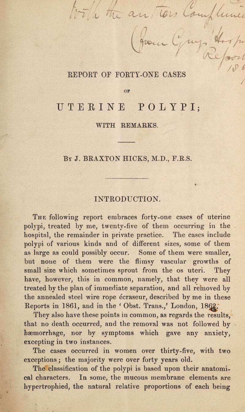 UTERINE POLYPI; WITH REMARKS. By J. BRAXTON HICKS, M.D., F.R.S. INTRODUCTION. The following report embraces forty-one cases of uterine polypi, treated by me, twenty-five of them occurring in the hospital, the remainder in private practice. The cases include polypi of various kinds and of different sizes, some of them as large as could possibly occur. Some of them were smaller, but none of them were the flimsy vascular growths of small size which sometimes sprout from the os uteri. They have, however, this in common, namely, that they were all treated by the plan of immediate separation, and all removed by the annealed steel wire rope ecraseur, described by me in these Reports in 1861, and in the ‘ Obst. Trans./ London, lBf^; They also have these points in common, as regards the results, that no death occurred, and the removal was not followed by haemorrhage, nor by symptoms which gave any anxiety, excepting in two instances. The cases occurred in women over thirty-five, with two exceptions; the majority were over forty years old. The classification of the polypi is based upon their anatomi¬ cal characters. In some, the mucous membrane elements are hypertrophied, the natural relative proportions of each being