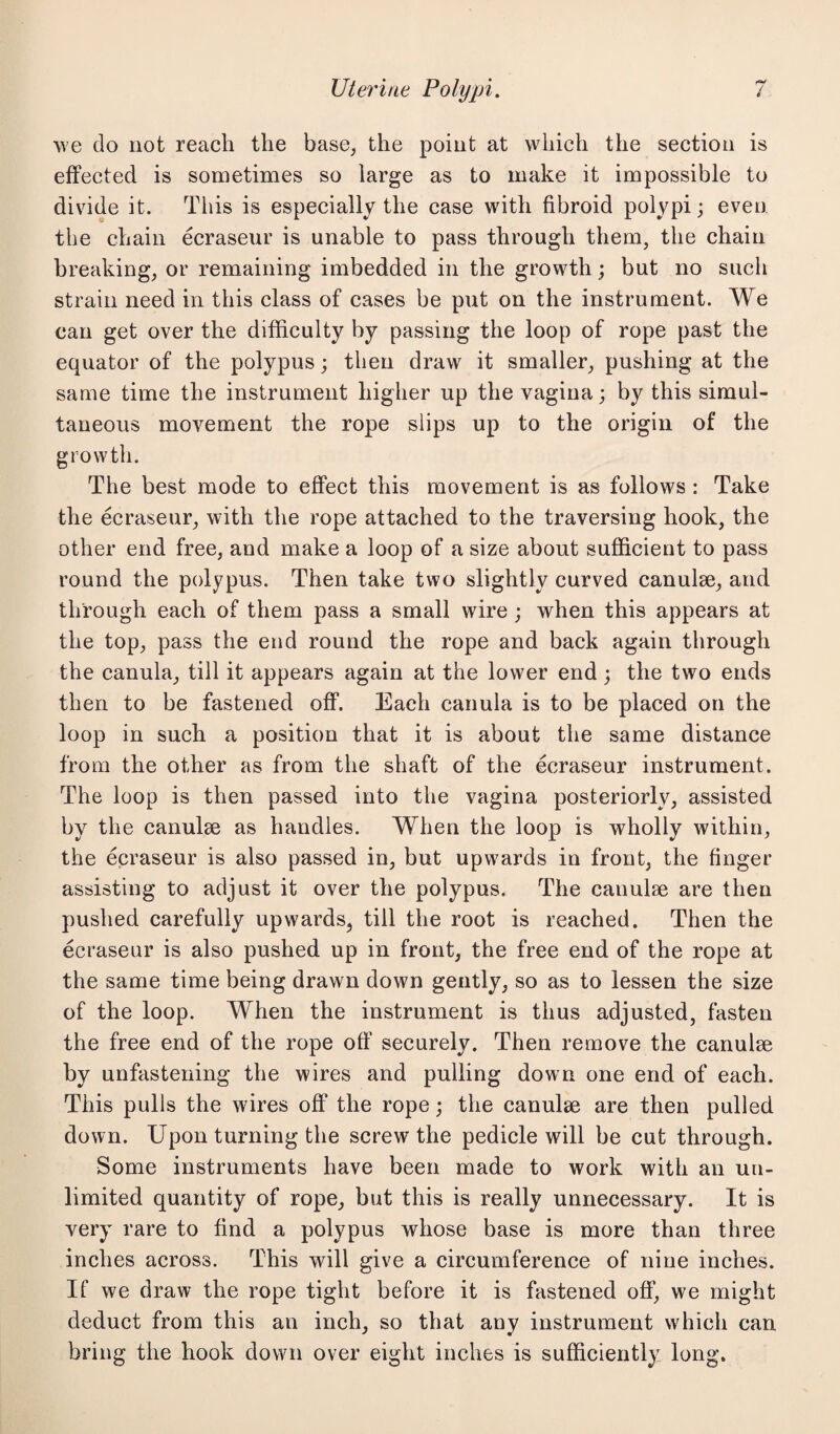 we do not reach the base, the point at which the section is effected is sometimes so large as to make it impossible to divide it. This is especially the case with fibroid polypi; even the chain ecraseur is unable to pass through them, the chain breaking, or remaining imbedded in the growth; but no such strain need in this class of cases be put on the instrument. We can get over the difficulty by passing the loop of rope past the equator of the polypus; then draw it smaller, pushing at the same time the instrument higher up the vagina; by this simul¬ taneous movement the rope slips up to the origin of the growth. The best mode to effect this movement is as follows : Take the ecraseur, with the rope attached to the traversing hook, the other end free, and make a loop of a size about sufficient to pass round the polypus. Then take two slightly curved canulae, and through each of them pass a small wire ; when this appears at the top, pass the end round the rope and back again through the canula, till it appears again at the lower end ; the two ends then to be fastened off. Each canula is to be placed on the loop in such a position that it is about the same distance from the other as from the shaft of the ecraseur instrument. The loop is then passed into the vagina posteriorly, assisted by the canulse as handles. When the loop is wholly within, the ecraseur is also passed in, but upwards in front, the finger assisting to adjust it over the polypus. The canulae are then pushed carefully upwards, till the root is reached. Then the ecraseur is also pushed up in front, the free end of the rope at the same time being drawn down gently, so as to lessen the size of the loop. When the instrument is thus adjusted, fasten the free end of the rope off securely. Then remove the canulse by unfastening the wires and pulling down one end of each. This pulls the wires off the rope; the canulae are then pulled down. Upon turning the screw the pedicle will be cut through. Some instruments have been made to work with an un¬ limited quantity of rope, but this is really unnecessary. It is very rare to find a polypus whose base is more than three inches across. This will give a circumference of nine inches. If we draw the rope tight before it is fastened off, we might deduct from this an inch, so that any instrument which can bring the hook down over eight inches is sufficiently long.