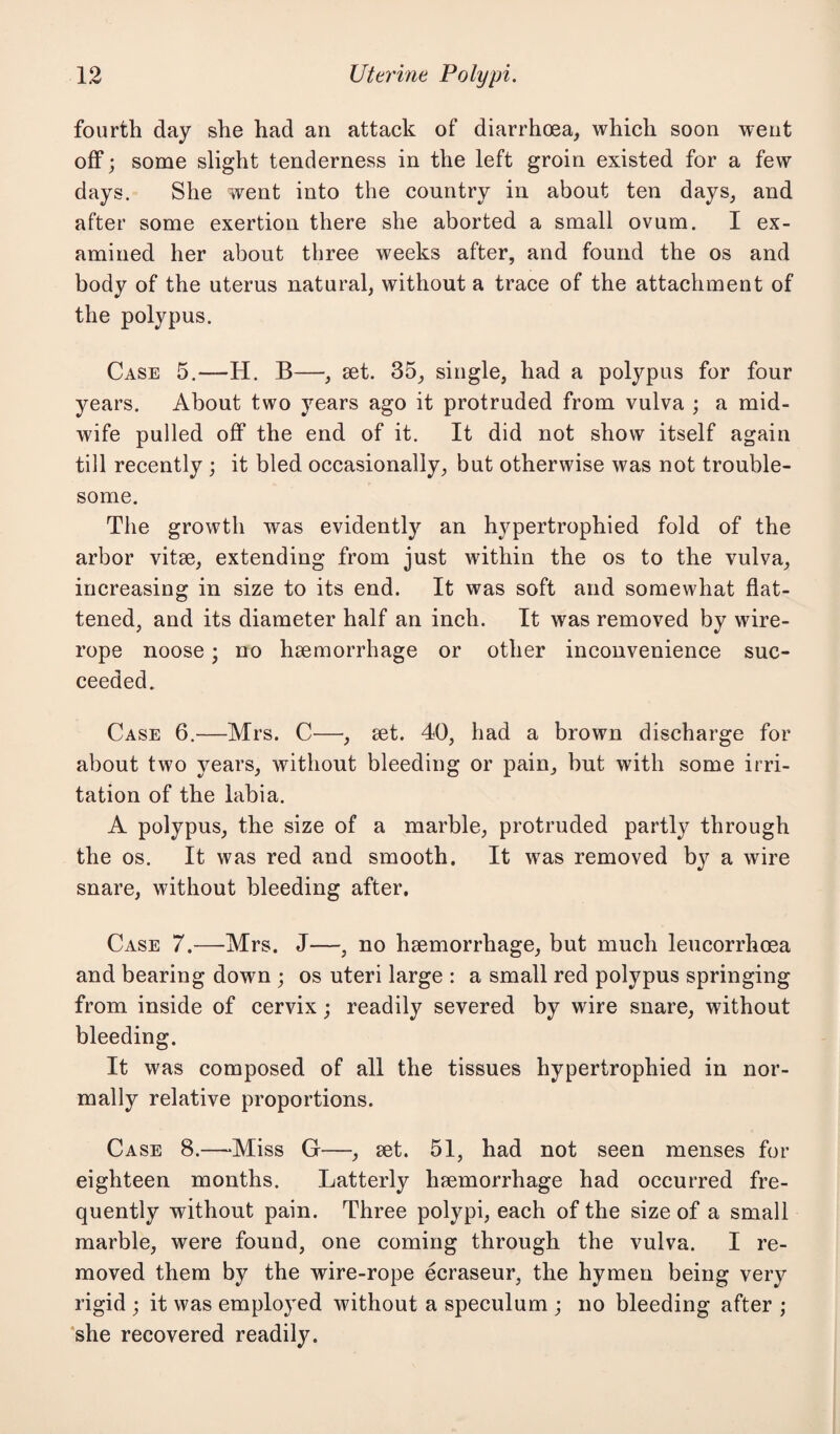 fourth day she had an attack of diarrhoea, which soon went off; some slight tenderness in the left groin existed for a few days. She went into the country in about ten days, and after some exertion there she aborted a small ovum. I ex¬ amined her about three weeks after, and found the os and body of the uterus natural, without a trace of the attachment of the polypus. Case 5.—H. B—, set. 35, single, had a polypus for four years. About two years ago it protruded from vulva ; a mid¬ wife pulled off the end of it. It did not show itself again till recently ; it bled occasionally, but otherwise was not trouble¬ some. The growth was evidently an hypertrophied fold of the arbor vitse, extending from just within the os to the vulva, increasing in size to its end. It was soft and somewhat flat¬ tened, and its diameter half an inch. It was removed by wire- rope noose; no haemorrhage or other inconvenience suc¬ ceeded. Case 6.—Mrs. C—, set. 40, had a brown discharge for about two years, without bleeding or pain, but with some irri¬ tation of the labia. A polypus, the size of a marble, protruded partly through the os. It was red and smooth. It was removed by a wire snare, without bleeding after. Case 7.—Mrs. J—, no haemorrhage, but much leucorrhoea and bearing down ; os uteri large : a small red polypus springing from inside of cervix; readily severed by wire snare, without bleeding. It was composed of all the tissues hypertrophied in nor¬ mally relative proportions. Case 8.—Miss G—, set. 51, had not seen menses for eighteen months. Latterly haemorrhage had occurred fre¬ quently without pain. Three polypi, each of the size of a small marble, were found, one coming through the vulva. I re¬ moved them by the wire-rope ecraseur, the hymen being very rigid ; it was employed without a speculum ; no bleeding after ; she recovered readily.
