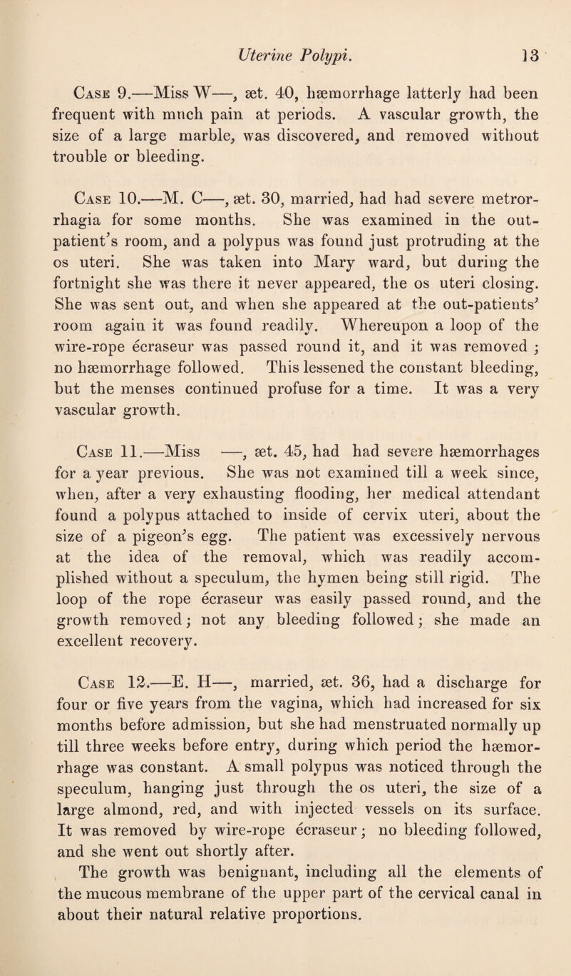 Case 9.—Miss W—, set. 40, haemorrhage latterly had been frequent with much pain at periods. A vascular growth, the size of a large marble, was discovered, and removed without trouble or bleeding. Case 10.—M. C—, set. 30, married, had had severe metror¬ rhagia for some months. She was examined in the out¬ patient’s room, and a polypus was found just protruding at the os uteri. She was taken into Mary ward, but during the fortnight she was there it never appeared, the os uteri closing. She was sent out, and when she appeared at the out-patients^ room again it was found readily. Whereupon a loop of the wire-rope eeraseur was passed round it, and it was removed ; no haemorrhage followed. This lessened the constant bleeding, but the menses continued profuse for a time. It was a very vascular growth. Case 11.—Miss —, set. 45, had had severe haemorrhages for a year previous. She was not examined till a week since, when, after a very exhausting flooding, her medical attendant found a polypus attached to inside of cervix uteri, about the size of a pigeon^s egg. The patient was excessively nervous at the idea of the removal, which was readily accom¬ plished without a speculum, the hymen being still rigid. The loop of the rope eeraseur was easily passed round, and the growth removed; not any bleeding followed; she made an excellent recovery. Case 12.—E. H—, married, set. 36, had a discharge for four or five years from the vagina, which had increased for six months before admission, but she had menstruated normally up till three weeks before entry, during which period the haemor¬ rhage was constant. A small polypus was noticed through the speculum, hanging just through the os uteri, the size of a large almond, red, and with injected vessels on its surface. It was removed by wire-rope eeraseur • no bleeding followed, and she went out shortly after. The growth was benignant, including all the elements of the mucous membrane of the upper part of the cervical canal in about their natural relative proportions.