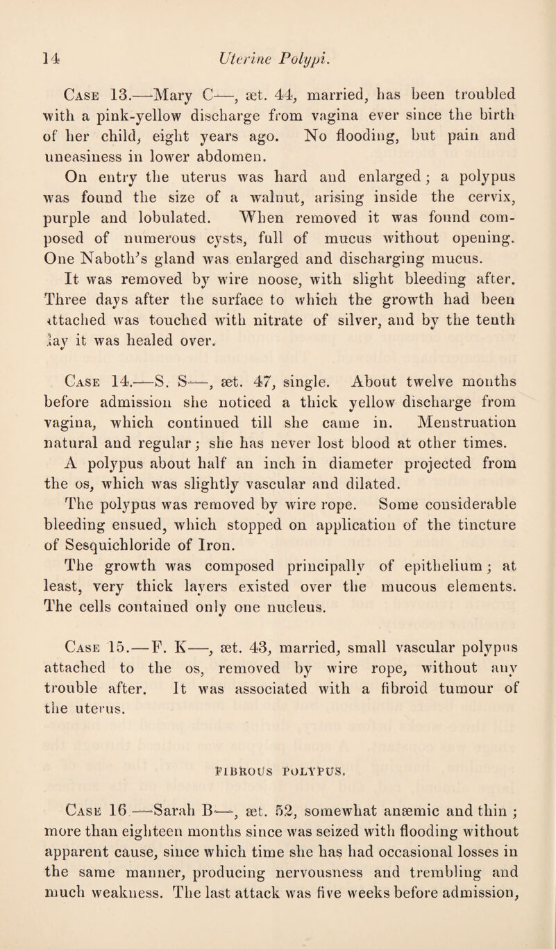 Case 13.—Mary C-—, set. 44, married, has been troubled with a pink-yellow discharge from vagina ever since the birth of her child, eight years ago. No flooding, but pain and uneasiness in lower abdomen. On entry the uterus was hard and enlarged; a polypus was found the size of a walnut, arising inside the cervix, purple and lobulated. When removed it was found com¬ posed of numerous cysts, full of mucus without opening. One Nabotlds gland was enlarged and discharging mucus. It was removed by wire noose, with slight bleeding after. Three days after the surface to which the growth had been attached was touched with nitrate of silver, and by the tenth lay it was healed over. Case 14.—S. S—, set. 47, single. About twelve months before admission she noticed a thick yellow discharge from vagina, which continued till she came in. Menstruation natural and regular; she has never lost blood at other times. A polypus about half an inch in diameter projected from the os, which was slightly vascular and dilated. The polypus was removed by wire rope. Some considerable bleeding ensued, which stopped on application of the tincture of Sesquichloride of Iron. The growth was composed principally of epithelium; at least, very thick layers existed over the mucous elements. The cells contained only one nucleus. Case 15. — F. K—, set. 43, married, small vascular polypus attached to the os, removed by wire rope, without any trouble after. It was associated with a fibroid tumour of the uterus. EIBKOOS EOLYEUS. Case 16—Sarah B—-, set. 52, somewhat ansemic and thin ; more than eighteen months since wras seized with flooding without apparent cause, since which time she has had occasional losses in the same manner, producing nervousness and trembling and much weakness. The last attack was five weeks before admission,