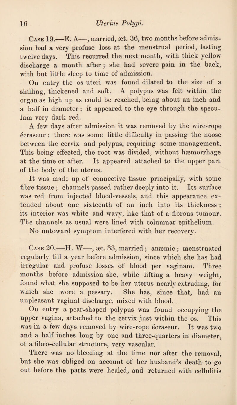 Case 19.—E. A—, married, set. 36, two months before admis¬ sion had a very profuse loss at the menstrual period, lasting twelve days. This recurred the next month, with thick yellow discharge a month after; she had severe pain in the back, with but little sleep to time of admission. On entry the os uteri was found dilated to the size of a shilling, thickened and soft. A polypus was felt within the organ as high up as could be reached, being about an inch and a half in diameter; it appeared to the eye through the specu¬ lum very dark red. A few days after admission it was removed by the wire-rope ecraseur ; there was some little difficulty in passing the noose between the cervix and polypus, requiring some management. This being effected, the root was divided, without haemorrhage at the time or after. It appeared attached to the upper part of the body of the uterus. It was made up of connective tissue principally, with some fibre tissue ; channels passed rather deeply into it. Its surface was red from injected blood-vessels, and this appearance ex¬ tended about one sixteenth of an inch into its thickness; its interior was white and wavy, like that of a fibrous tumour. The channels as usual were lined with columnar epithelium. No untoward symptom interfered with her recovery. Case 20.—IT. W—, set. 33, married; anaemic ; menstruated regularly till a year before admission, since which she has had irregular and profuse losses of blood per vaginam. Three months before admission she, while lifting a heavy weight, found what she supposed to be her uterus nearly extruding, for which she wore a pessary. She has, since that, had an unpleasant vaginal discharge, mixed with blood. On entry a pear-shaped polypus was found occupying the upper vagina, attached to the cervix just within the os. This was in a few days removed by wire-rope ecraseur. It was two and a half inches long by one and three-quarters in diameter, of a fibro-cellular structure, very vascular. There was no bleeding at the time nor after the removal, but she was obliged on account of her husbands death to go out before the parts were healed, and returned with cellulitis