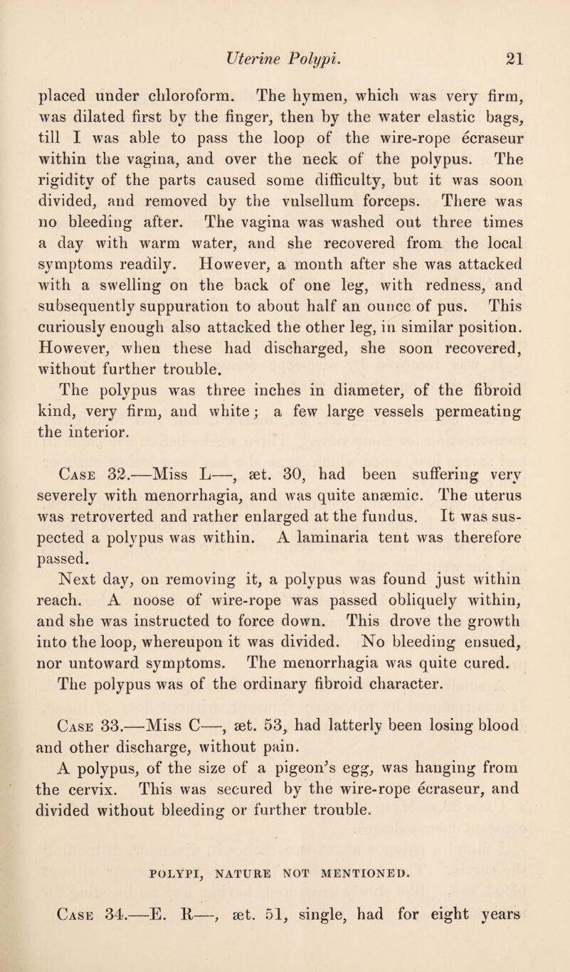 placed under chloroform. The hymen, which was very firm, was dilated first by the finger, then by the water elastic bags, till I was able to pass the loop of the wire-rope ecraseur within the vagina, and over the neck of the polypus. The rigidity of the parts caused some difficulty, but it was soon divided, and removed by the vulsellum forceps. There was no bleeding after. The vagina was washed out three times a day with warm water, and she recovered from the local symptoms readily. However, a month after she was attacked with a swelling on the back of one leg, with redness, and subsequently suppuration to about half an ounce of pus. This curiously enough also attacked the other leg, in similar position. However, when these had discharged, she soon recovered, without further trouble. The polypus was three inches in diameter, of the fibroid kind, very firm, and white; a few large vessels permeating the interior. Case 32.—Miss L—, set. 30, had been suffering very severely with menorrhagia, and was quite anaemic. The uterus was retroverted and rather enlarged at the fundus. It was sus¬ pected a polypus was within. A laminaria tent was therefore passed. Next day, on removing it, a polypus was found just within reach. A noose of wire-rope was passed obliquely within, and she was instructed to force down. This drove the growth into the loop, whereupon it was divided. No bleeding ensued, nor untoward symptoms. The menorrhagia was quite cured. The polypus was of the ordinary fibroid character. Case 33.—Miss C—, set. 53, had latterly been losing blood and other discharge, without pain. A polypus, of the size of a pigeon's egg, was hanging from the cervix. This was secured by the wire-rope ecraseur, and divided without bleeding or further trouble. POLYPI, NATURE NOT MENTIONED. Case 34.—E. K—, set. 51, single, had for eight years