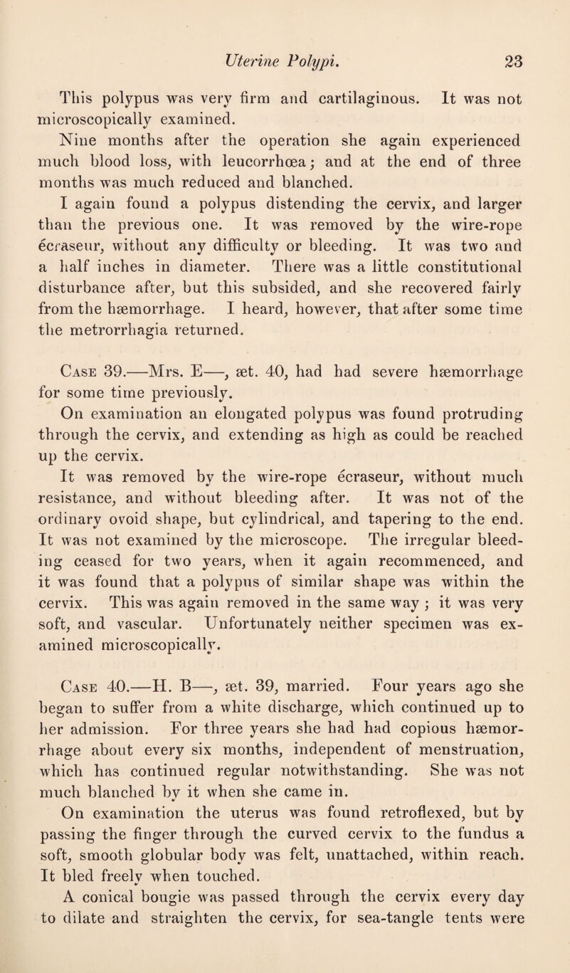 This polypus was very firm and cartilaginous. It was not microscopically examined. Nine months after the operation she again experienced much blood loss, with leucorrhoea; and at the end of three months was much reduced and blanched. I again found a polypus distending the cervix, and larger than the previous one. It was removed by the wire-rope ecraseur, without any difficulty or bleeding. It was two and a half inches in diameter. There was a little constitutional disturbance after, but this subsided, and she recovered fairly from the haemorrhage. I heard, however, that after some time the metrorrhagia returned. Case 39.—Mrs. E—, set. 40, had had severe haemorrhage for some time previously. On examination an elongated polypus was found protruding through the cervix, and extending as high as could be reached up the cervix. It was removed by the wire-rope ecraseur, without much resistance, and without bleeding after. It was not of the ordinary ovoid shape, but cylindrical, and tapering to the end. It was not examined by the microscope. The irregular bleed¬ ing ceased for two years, when it again recommenced, and it was found that a polypus of similar shape was within the cervix. This was again removed in the same way ; it was very soft, and vascular. Unfortunately neither specimen was ex¬ amined microscopically. Case 40.—H. B—-, set. 39, married. Four years ago she began to suffer from a white discharge, which continued up to her admission. For three years she had had copious haemor¬ rhage about every six months, independent of menstruation, which has continued regular notwithstanding. She was not much blanched bv it when she came in. * On examination the uterus was found retroflexed, but by passing the finger through the curved cervix to the fundus a soft, smooth globular body was felt, unattached, within reach. It bled freelv when touched. •/ A conical bougie was passed through the cervix every day to dilate and straighten the cervix, for sea-tangle tents were