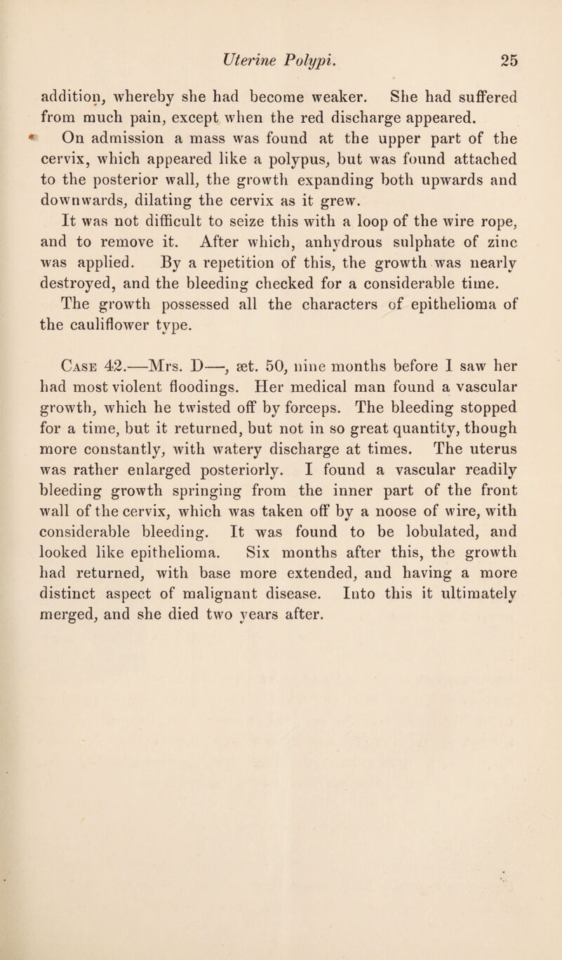 addition, whereby she had become weaker. She had suffered from much pain, except when the red discharge appeared. On admission a mass was found at the upper part of the cervix, which appeared like a polypus, but was found attached to the posterior wall, the growth expanding both upwards and downwards, dilating the cervix as it grew. It was not difficult to seize this with a loop of the wire rope, and to remove it. After which, anhydrous sulphate of zinc was applied. By a repetition of this, the growth was nearly destroyed, and the bleeding checked for a considerable time. The growth possessed all the characters of epithelioma of the cauliflower type. Case 42.'—Mrs. D—, set. 50, nine months before I saw her had most violent floodings. Her medical man found a vascular growth, which he twisted off by forceps. The bleeding stopped for a time, but it returned, but not in so great quantity, though more constantly, with watery discharge at times. The uterus was rather enlarged posteriorly. I found a vascular readily bleeding growth springing from the inner part of the front wall of the cervix, which was taken off by a noose of wire, with considerable bleeding. It was found to be lobulated, and looked like epithelioma. Six months after this, the growth had returned, with base more extended, and having a more distinct aspect of malignant disease. Into this it ultimately merged, and she died two years after.