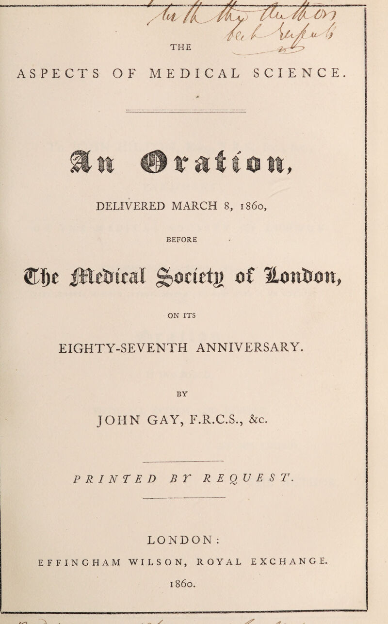 THE ASPECTS OF MEDICAL SCIENCE. DELIVERED MARCH 8, i860. BEFORE CDe ittetrical Hontrott, ON ITS EIGHTY-SEVENTH ANNIVERSARY. BY JOHN GAY, F.R.C.S., &c. PRINTED BT REQUEST. LONDON: EFFINGHAM WILSON, ROYAL EXCHANGE. i860. . ^ y