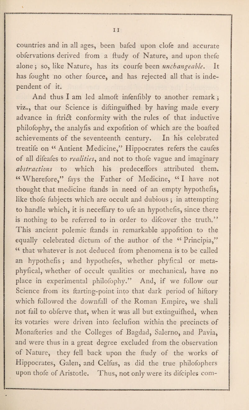 countries and in all ages, been bafed upon clofe and accurate obfervations derived from a ftudy of Nature, and upon thefe alone 5 so, like Nature, has its courfe been unchangeable. It has fought no other fource, and has rejected all that is inde¬ pendent of it. And thus I am led almoft infenfibly to another remark; viz., that our Science is diftinguifhed by having made every advance in ftricSl conformity with the rules of that inductive philofophy, the analyfis and expofition of which are the boafted achievements of the seventeenth century. In his celebrated treatife on ‘‘ Antient Medicine,’’ Hippocrates refers the caufes of all difeafes to realities.^ and not to thofe vague and imaginary abstractions to which his predecefTors attributed them. “Wherefore,” fays the Father of Medicine, “I have not thought that medicine ftands in need of an empty hypothefis, like thofe fubjects which are occult and dubious; in attempting to handle which, it is neceflary to ufe an hypothefis, since there is nothing to be referred to in order to difcover the truth.” This ancient polemic ftands in remarkable appofition to the equally celebrated dictum of the author of the “ Principia,” “ that whatever is not deduced from phenomena is to be called an hypothecs; and hypothefes, whether phyfical or meta- phyfical, whether of occult qualities or mechanical, have no place in experimental philofophy.” And, if we follow our Science from its ftarting-point into that dark period of hiftory v/hich followed the downfall of the Roman Empire, we shall not fail to obferve that, when it was all but extinguifhed, when its votaries were driven into feclufion within the precincts of Monafteries and the Colleges of Bagdad, Salerno, and Pavia, and were thus in a great degree excluded from the observation of Nature, they fell back upon the ftudy of the works of Hippocrates, Galen, and Celfus, as did the true philofophers upon thofe of Aristotle. Thus, not only were its difciples com-