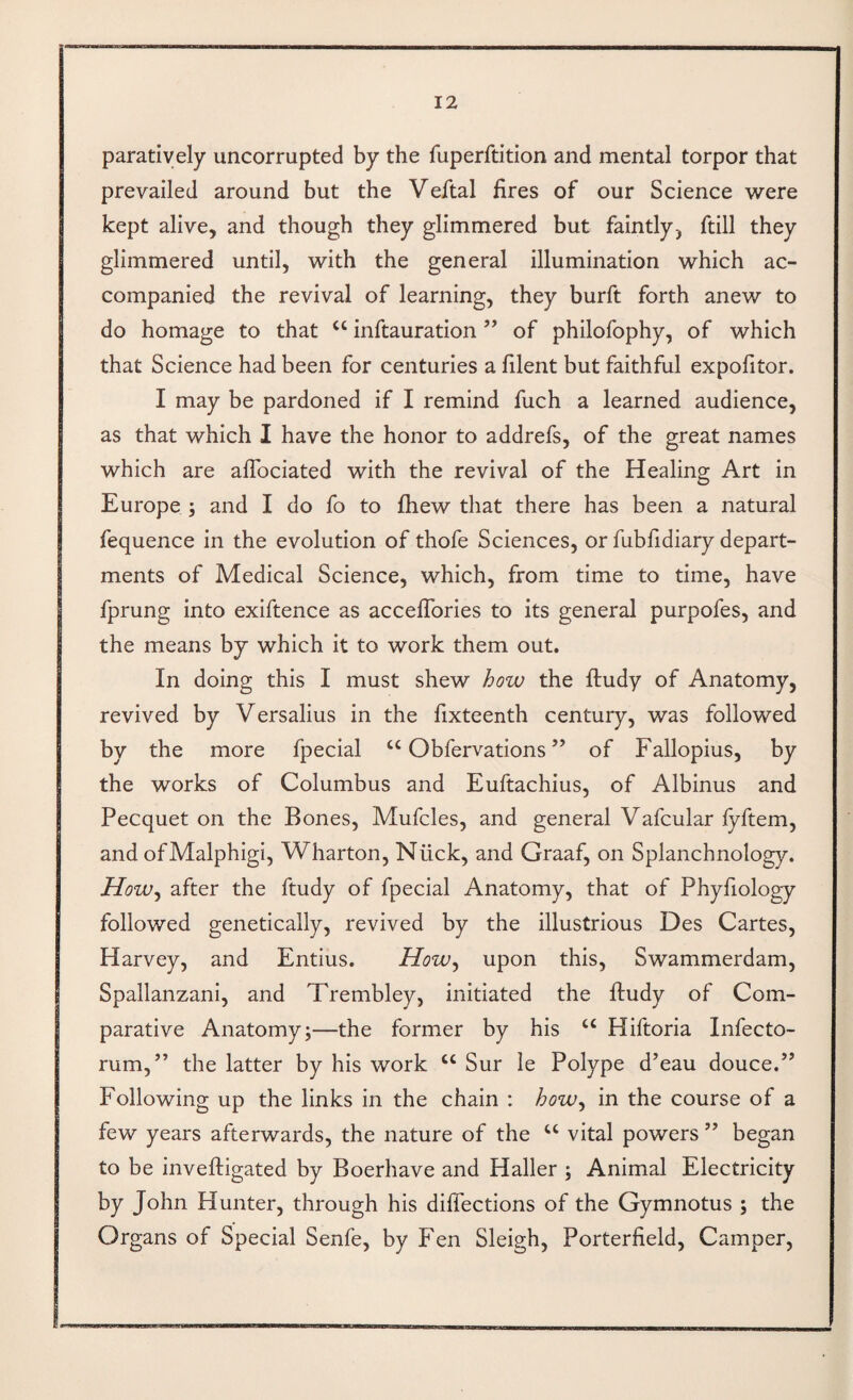 paratiyely uncorrupted by the fuperftition and mental torpor that prevailed around but the Veftal fires of our Science were kept alive, and though they glimmered but faintly, ftill they glimmered until, with the general illumination which ac¬ companied the revival of learning, they burft forth anew to do homage to that “ inftauration ” of philofophy, of which that Science had been for centuries a filent but faithful expofitor. I may be pardoned if I remind fuch a learned audience, as that which I have the honor to addrefs, of the great names which are afibciated with the revival of the Healing Art in Europe ; and I do fo to fliew that there has been a natural fequence in the evolution of thofe Sciences, or fubfidiary depart¬ ments of Medical Science, which, from time to time, have j fprung into exiftence as acceflbries to its general purpofes, and the means by which it to work them out. In doing this I must shew how the ftudy of Anatomy, revived by Versalius in the fixteenth century, was followed by the more fpecial “ Obfervations ” of Fallopius, by the works of Columbus and Euftachius, of Albinus and Pecquet on the Bones, Mufcles, and general Vafcular fyftem, and ofMalphigi, Wharton, Nilck, and Graaf, on Splanchnology. How^ after the ftudy of fpecial Anatomy, that of Phyfiology followed genetically, revived by the illustrious Des Cartes, Harvey, and Entius. How^ upon this, Swammerdam, Spallanzani, and Trembley, initiated the ftudy of Com¬ parative Anatomy;—the former by his “ Hiftoria Infecto- rum,” the latter by his work “ Sur le Polype d’eau douce.” Following up the links in the chain : how^ in the course of a few years afterwards, the nature of the vital powers ” began to be inveftigated by Boerhave and Haller ; Animal Electricity by John Hunter, through his diffections of the Gymnotus ; the Organs of Special Senfe, by Fen Sleigh, Porterfield, Camper,