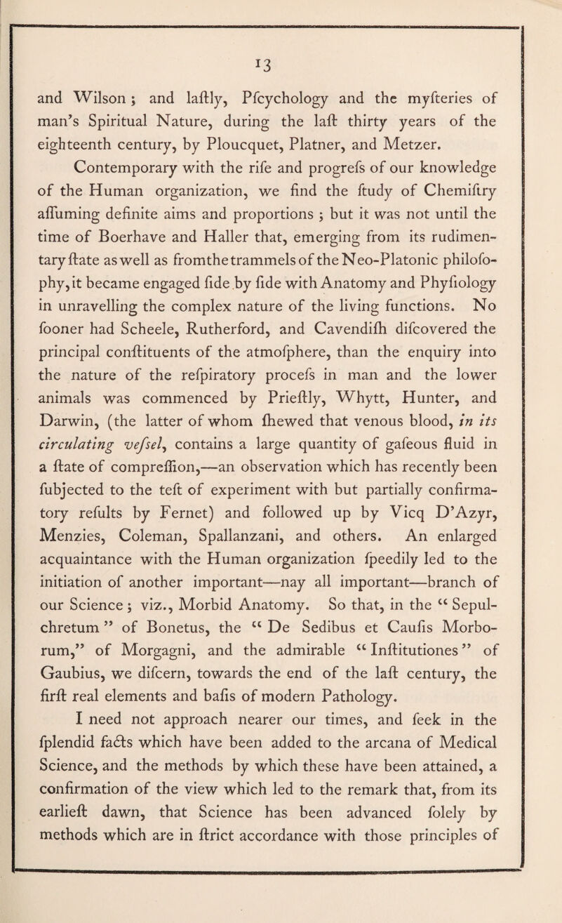 and Wilson ; and laftly, Pfcychology and the myfteries of man’s Spiritual Nature, during the lafl: thirty years of the eighteenth century, by Ploucquet, Platner, and Metzer. Contemporary with the rife and progrefs of our knowledge of the Human organization, we find the ftudy of Chemiftry alTuming definite aims and proportions ; but it was not until the time of Boerhave and Haller that, emerging from its rudimen¬ tary ftate as well as fromthe trammels of the Neo-Platonic philofo- phy,it became engaged fide by fide with Anatomy and Phyfiology in unravelling the complex nature of the living functions. No fooner had Scheele, Rutherford, and Cavendifh difeovered the principal conftituents of the atmofphere, than the enquiry into the nature of the refpiratory procefs in man and the lower animals was commenced by Prieftly, Whytt, Hunter, and Darwin, (the latter of whom fhewed that venous blood. In its circulating vefsel^ contains a large quantity of gafeous fluid in a ftate of compreflion,—an observation which has recently been fubjected to the teft of experiment with but partially confirma¬ tory refults by Fernet) and followed up by Vicq D’Azyr, Menzies, Coleman, Spallanzani, and others. An enlarged acquaintance with the Human organization fpeedily led to the initiation of another important—nay all important—branch of our Science ; viz.. Morbid Anatomy. So that, in the ‘‘ Sepul- chretum ” of Bonetus, the “ De Sedibus et Caufis Morbo- rum,” of Morgagni, and the admirable “ Inftitutiones ” of Gaubius, we difeern, towards the end of the laft century, the firft real elements and bafis of modern Pathology. I need not approach nearer our times, and feek in the fplendid fadfs which have been added to the arcana of Medical Science, and the methods by which these have been attained, a confirmation of the view which led to the remark that, from its earlieft dawn, that Science has been advanced folely by methods which are in ftrict accordance with those principles of