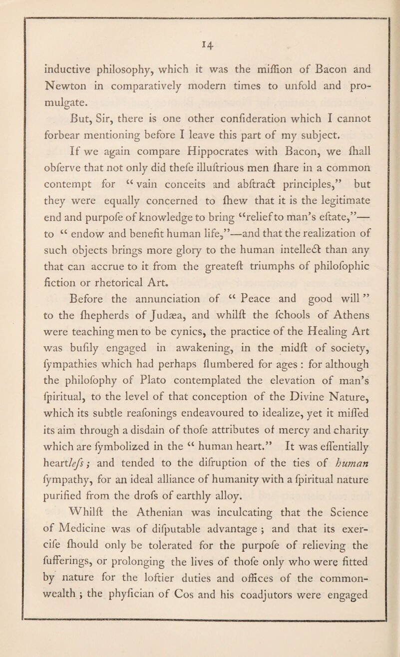 inductive philosophy, which it was the million of Bacon and Newton in comparatively modern times to unfold and pro¬ mulgate. But, Sir, there is one other confideration which I cannot forbear mentioning before I leave this part of my subject. If we again compare Hippocrates with Bacon, we lhall obferve that not only did thefe illuftrious men lhare in a common contempt for “ vain conceits and abftradl principles,” but they were equally concerned to fhew that it is the legitimate end and purpofe of knowledge to bring ‘‘relief to man’s eftate,”— to “ endow and benefit human life,”—and that the realization of such objects brings more glory to the human intelledl than any that can accrue to it from the greatefi: triumphs of philofophic fiction or rhetorical Art, Before the annunciation of “ Peace and good will ” to the fhepherds of Judaea, and whilfl: the fchools of Athens were teaching men to be cynics, the practice of the Healing Art was bufily engaged in awakening, in the midfi; of society, fympathies which had perhaps flumbered for ages : for although the philofophy of Plato contemplated the elevation of man’s fpiritual, to the level of that conception of the Divine Nature, which its subtle reafonings endeavoured to idealize, yet it milTed its aim through a disdain of thofe attributes of mercy and charity which are fymbolized in the “ human heart.” It was elTentially heart/^; and tended to the difruption of the ties of human fympathy, for an ideal alliance of humanity with a fpiritual nature purified from the drofs of earthly alloy. Whilfi; the Athenian was inculcating that the Science of Medicine was of difputable advantage ; and that its exer- cife fhould only be tolerated for the purpofe of relieving the fufferings, or prolonging the lives of thofe only who were fitted by nature for the loftier duties and offices of the common¬ wealth ; the phyfician of Cos and his coadjutors were engaged