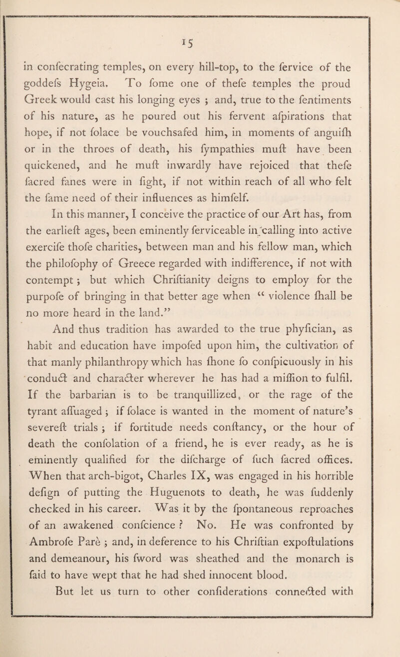 in confecrating temples, on every hill-top, to the fervice of the goddefs Hygeia. To fome one of thefe temples the proud Greek would cast his longing eyes ; and, true to the fentiments of his nature, as he poured out his fervent afpirations that hope, if not folace be vouchsafed him, in moments of anguifh or in the throes of death, his fympathies muft have been quickened, and he muft inwardly have rejoiced that thefe facred fanes were in fight, if not within reach of all who felt the fame need of their influences as himfelf. In this manner, I conceive the practice of our Art has, from the earlieft ages, been eminently ferviceable in''calling into active exercife thofe charities, between man and his fellow man, which the philofophy of Greece regarded with indifference, if not with contempt; but which Chriftianity deigns to employ for the purpofe of bringing in that better age when ‘‘ violence fhall be no more heard in the land.’’ And thus tradition has awarded to the true phyftcian, as habit and education have impofed upon him, the cultivation of that manly philanthropy which has ftione fo confpicuously in his condudl and charadler wherever he has had a million to fulfil. If the barbarian is to be tranquillized, or the rage of the tyrant affuaged ; if folace is wanted in the moment of nature’s severeft trials ; if fortitude needs conftancy, or the hour of death the confolation of a friend, he is ever ready, as he is eminently qualified for the difcharge of fuch facred offices. When that arch-bigot, Charles IX, was engaged in his horrible defign of putting the Huguenots to death, he was fuddenly checked in his career. Was it by the fpontaneous reproaches of an awakened confcience } No. He was confronted by Ambrofe Pare ; and, in deference to his Chriftian expoftulations and demeanour, his fword was sheathed and the monarch is faid to have wept that he had shed innocent blood. But let us turn to other confiderations conne(fted with