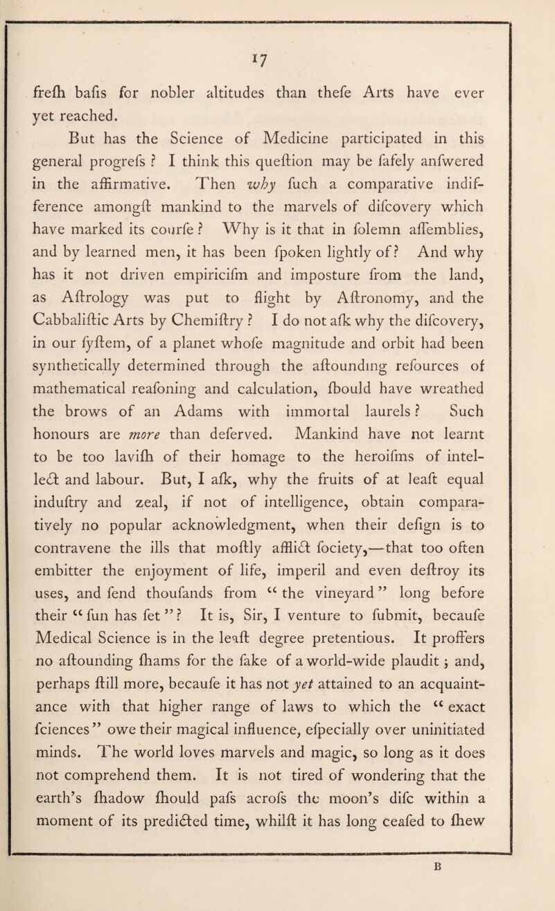 frefh bafis for nobler altitudes than thefe Arts have ever yet reached. But has the Science of Medicine participated in this general progrefs ? I think this queftion may be fafely anfwered in the affirmative. Then why fuch a comparative indif¬ ference amongft: mankind to the marvels of difcovery which have marked its courfe ? Why is it that in folemn affiemblies, and by learned men, it has been fpoken lightly of? And why has it not driven empiricifm and imposture from the land, as Aftrology was put to flight by Aftronomy, and the Cabbaliftic Arts by Chemiftry ? I do not afk why the difcovery, in our fyflem, of a planet whofe magnitude and orbit had been synthetically determined through the aftoundmg refources of mathematical reafoning and calculation, fbould have wreathed the brows of an Adams with immortal laurels ? Such honours are more than deferved. Mankind have not learnt to be too lavifh of their homage to the heroifms of intel¬ lect and labour. But, I afk, why the fruits of at leaft equal induftry and zeal, if not of intelligence, obtain compara¬ tively no popular acknowledgment, when their defign is to contravene the ills that moftly affliCt fociety,—that too often embitter the enjoyment of life, imperil and even deftroy its uses, and fend thoufands from “ the vineyard ’’ long before their “fun has fet”? It is. Sir, I venture to fubmit, becaufe Medical Science is in the leaft degree pretentious. It proffers no aftounding fhams for the fake of a world-wide plaudit; and, perhaps ftill more, becaufe it has not yet attained to an acquaint¬ ance with that higher range of laws to which the “ exact fciences” owe their magical influence, efpecially over uninitiated minds. The world loves marvels and magic, so long as it does not comprehend them. It is not tired of wondering that the earth’s fhadow fhould pafs acrofs the moon’s difc within a moment of its predicted time, whilfl; it has long ceafed to fhew B