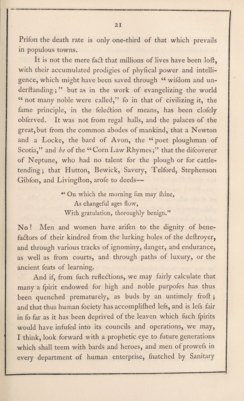 Prifon the death rate is only one-third of that which prevails in populous towns. It is not the mere fadl that millions of lives have been loll, with their accumulated prodigies of phyfical power and intelli¬ gence, which might have been saved through wifdom and un- derftanding; ” but as in the work of evangelizing the world “ not many noble were called,’’ fo in that of civilizing it, the fame principle, in the feledlion of means, has been clofely obferved. It was not from regal halls, and the palaces of the great, but from the common abodes of mankind, that a Newton and a Locke, the bard of Avon, the “ poet ploughman of Scotia,” and he of the ‘‘Corn Law Rhymes;” that the difcoverer of Neptune, who had no talent for the plough or for cattle¬ tending; that Hutton, Bewick, Savery, Telford, Stephenson Gibfon, and Livingfton, arofe to deeds— On which the morning fun may fhine. As changeful ages flow. With gratulation, thoroughly benign.” No I Men and women have arifen to the dignity of bene- fadlors of their kindred from the lurking holes of the deftroyer, and through various tracks of ignominy, danger, and endurance, as well as from courts, and through paths of luxury, or the ancient feats of learning. And if, from fuch reflections, we may fairly calculate that manya fpirit endowed for high and noble purpofes has thus been quenched prematurely, as buds by an untimely frofl:; and that thus human fociety has accomplifhed lefs, and is lefs fair in fo far as it has been deprived of the leaven which fuch fpirits would have infufed into its councils and operations, we may, I think, look forward with a prophetic eye to future generations which shall teem with bards and heroes, and men of prowefs in every department of human enterprise, fhatched by Sanitary