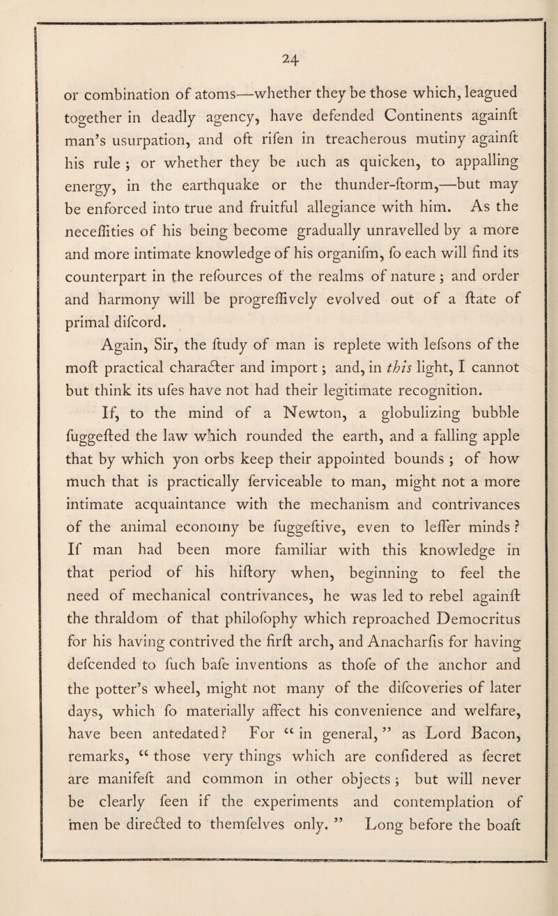 or combination of atoms—whether they be those which, leagued together in deadly agency, have defended Continents againft man’s usurpation, and oft rifen in treacherous mutiny againft his rule ; or whether they be mch as quicken, to appalling energy, in the earthquake or the thunder-ftorm,—but may be enforced into true and fruitful allegiance with him. As the neceflities of his being become gradually unravelled by a more and more intimate knowledge of his organifm, fo each will find its counterpart in the refources of the realms of nature ; and order and harmony will be progrefiively evolved out of a ftate of primal difcord. Again, Sir, the ftudy of man is replete with lefsons of the mofi: practical chara61:er and import; and, in this light, I cannot but think its ufes have not had their legitimate recognition. If, to the mind of a Newton, a globulizing bubble fuggefted the law which rounded the earth, and a falling apple that by which yon orbs keep their appointed bounds ; of how much that is practically ferviceable to man, might not a more intimate acquaintance with the mechanism and contrivances of the animal economy be fuggeftive, even to lefier minds ? If man had been more familiar with this knowledge in that period of his hiftory when, beginning to feel the need of mechanical contrivances, he was led to rebel againfi: the thraldom of that philofophy which reproached Democritus for his having contrived the firfi: arch, and Anacharfis for having defcended to fuch bafe inventions as thofe of the anchor and the potter’s wheel, might not many of the difcoveries of later days, which fo materially affect his convenience and welfare, have been antedated? For “in general,” as Lord Bacon, remarks, “ those very things which are confidered as fecret are manifeft and common in other objects; but will never be clearly feen if the experiments and contemplation of men be dire61;ed to themfelves only. ” Long before the boaft