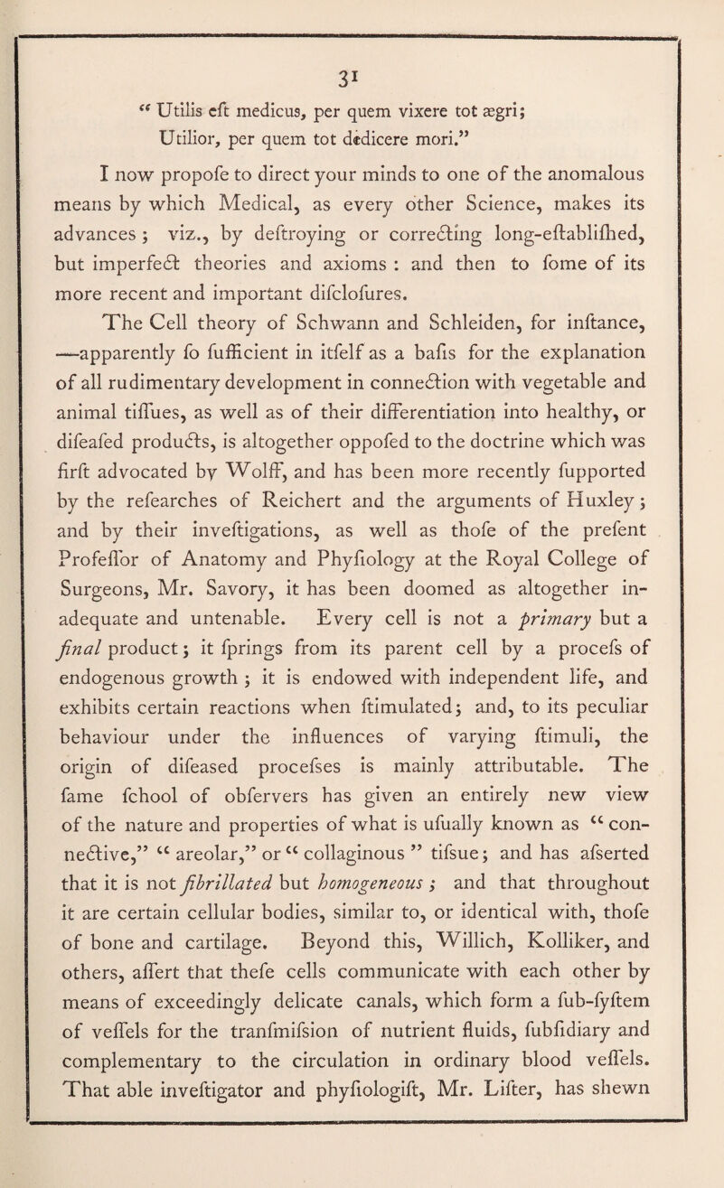 Utilis eft medicus, per quern vixere tot xgri; Utilior, per quern tot dcdicere mori.” I now propofe to direct your minds to one of the anomalous means by which Medical, as every other Science, makes its advances ; viz., by deftroying or corredting long-eftablilhed, but imperfedt theories and axioms : and then to fome of its more recent and important difclofures. The Cell theory of Schwann and Schleiden, for inftance, —apparently fo fufficient in itfelf as a bafis for the explanation of all rudimentary development in connedtion with vegetable and I animal tiffues, as well as of their differentiation into healthy, or difeafed produdfs, is altogether oppofed to the doctrine which was firft advocated by Wolff, and has been more recently fupported by the refearches of Reichert and the arguments of Huxley; and by their inveftigations, as well as thofe of the prefent Profeflbr of Anatomy and Phyfiology at the Royal College of Surgeons, Mr. Savory, it has been doomed as altogether in¬ adequate and untenable. Every cell is not a primary but a final product; it fprings from its parent cell by a procefs of endogenous growth ; it is endowed with independent life, and exhibits certain reactions when ftimulated; and, to its peculiar behaviour under the influences of varying ftimuli, the origin of difeased procefses is mainly attributable. The fame fchool of obfervers has given an entirely new view of the nature and properties of what is ufually known as “ con- nedtive,” “ areolar,” or “ collaginous ” tifsue; and has afserted that it is not fihrillated but homogeneous ; and that throughout it are certain cellular bodies, similar to, or identical with, thofe of bone and cartilage. Beyond this, Willich, Kolliker, and others, affert that thefe cells communicate with each other by means of exceedingly delicate canals, which form a fub-fyftem of veffels for the tranfmifsion of nutrient fluids, fubfidiary and complementary to the circulation in ordinary blood veffels. That able inveftigator and phyfiologift, Mr. Lifter, has shewn