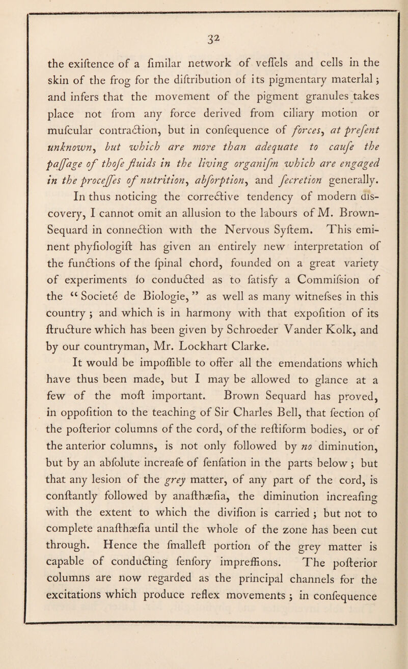 the exiftence of a fimilar network of vefTels and cells in the skin of the frog for the diftribution of its pigmentary material; and infers that the movement of the pigment granules takes place not from any force derived from ciliary motion or mufcular contradfion, but in confequence of forces^ at prefent unknown^ but which are more than adequate to caufe the pajjage of thofe fiuids in the living organifrn which are engaged in the procejfes of nutrition^ ahforption^ and fecretion generally. In thus noticing the corredfive tendency of modern dis¬ covery, I cannot omit an allusion to the labours of M. Brown- Sequard in connedtion with the Nervous Syftem. This emi¬ nent phyfiologifl has given an entirely new interpretation of the fundfions of the fpinal chord, founded on a great variety of experiments lo condudfed as to fatisfy a Commifsion of the “ Societe de Biologie, ” as well as many witnefses in this country ; and which is in harmony with that expofition of its ftrudfure which has been given by Schroeder Vander Kolk, and by our countryman, Mr. Lockhart Clarke. It would be impoffible to ofFer all the emendations which have thus been made, but I may be allowed to glance at a few of the moft important. Brown Sequard has proved, in oppofition to the teaching of Sir Charles Bell, that fection of the pofterior columns of the cord, of the reftiform bodies, or of the anterior columns, is not only followed by no diminution, but by an abfolute increafe of fenfation in the parts below; but that any lesion of the grey matter, of any part of the cord, is conftantly followed by anaflhaefia, the diminution increafing with the extent to which the divifion is carried ; but not to complete anaflhaefia until the whole of the zone has been cut through. Hence the fmalleft portion of the grey matter is capable of condudling fenfory impreffions. The pofterior columns are now regarded as the principal channels for the excitations which produce reflex movements ; in confequence
