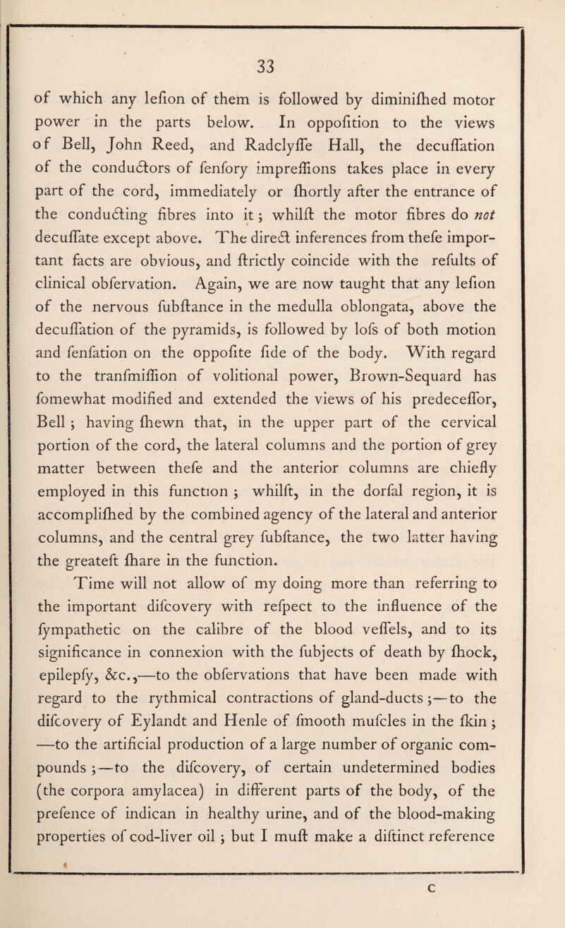 of which any lefion of them is followed by diminifhed motor power in the parts below. In oppofition to the views of Bell, John Reed, and RadclylTe Hall, the deculTation of the condudlors of fenfory imprellions takes place in every part of the cord, immediately or fhortly after the entrance of the condudling fibres into it; whilfl the motor fibres do not deculTate except above. The diredf inferences from thefe impor¬ tant facts are obvious, and ftrictly coincide with the refults of clinical obfervation. Again, we are now taught that any lefion of the nervous fubflance in the medulla oblongata, above the decuffation of the pyramids, is followed by lofs of both motion and fenfation on the oppofite fide of the body. With regard to the tranfmiflion of volitional power, Brown-Sequard has fomewhat modified and extended the views of his predecefTor, Bell ; having fhewn that, in the upper part of the cervical portion of the cord, the lateral columns and the portion of grey matter between thefe and the anterior columns are chiefly employed in this function ; whilft, in the dorfal region, it is accomplifhed by the combined agency of the lateral and anterior columns, and the central grey fubftance, the two latter having the greateft fhare in the function. Time will not allow of my doing more than referring to the important difcovery with refpect to the influence of the fympathetic on the calibre of the blood veflfels, and to its significance in connexion with the fubjects of death by fhock, epilepfy, &c.,—to the obfervations that have been made with regard to the rythmical contractions of gland-ducts;—to the difcovery of Eylandt and Henle of fmooth mufcles in the fkin; —to the artificial production of a large number of organic com¬ pounds ;—to the difcovery, of certain undetermined bodies (the corpora amylacea) in different parts of the body, of the prefence of indican in healthy urine, and of the blood-making properties of cod-liver oil ; but I muff make a diftinct reference * c