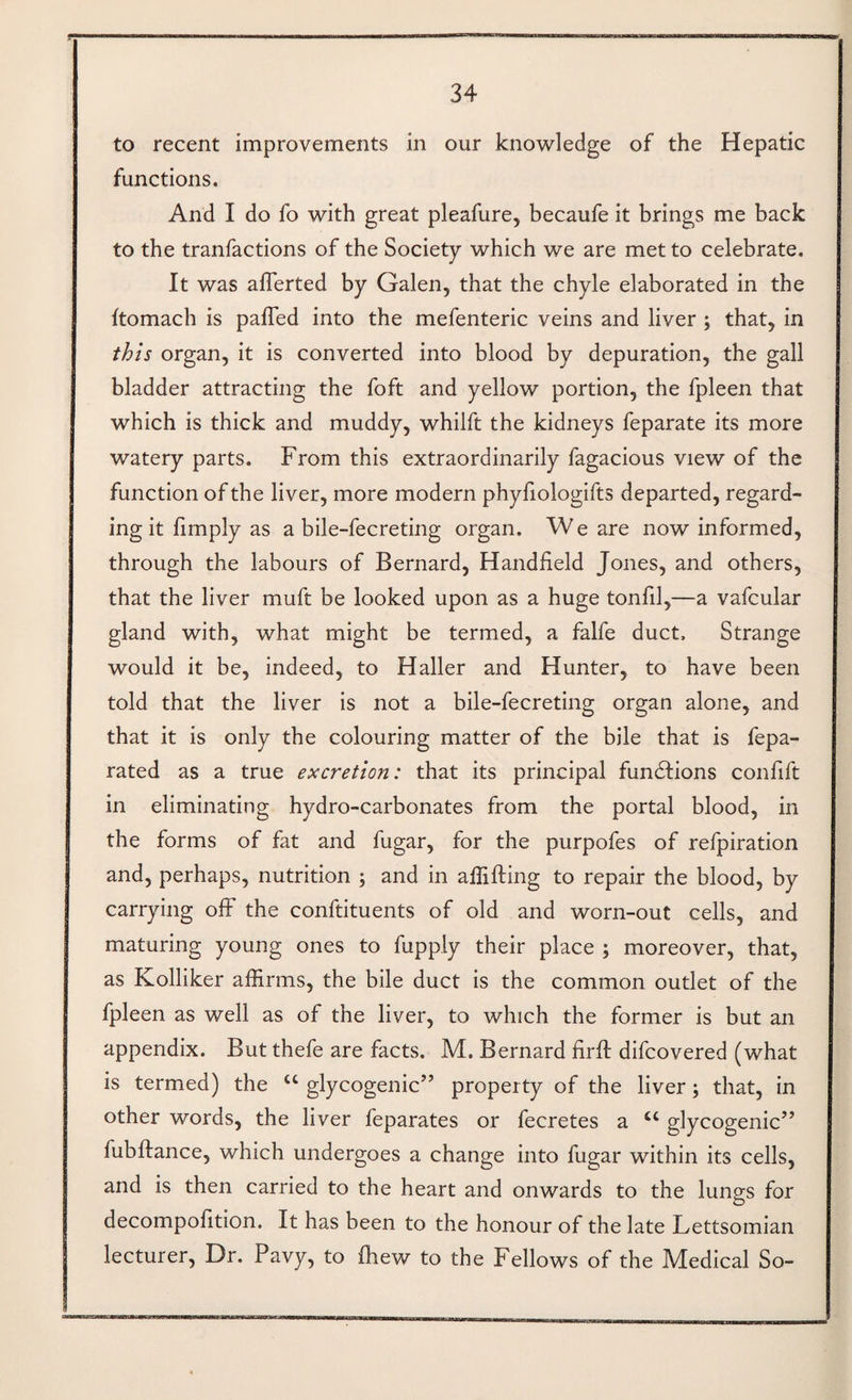 to recent improvements in our knovi^ledge of the Hepatic functions. And I do fo with great pleafure, becaufe it brings me back to the tranfactions of the Society which we are met to celebrate. It was aflerted by Galen, that the chyle elaborated in the ftomach is palled into the mefenteric veins and liver ; that, in this organ, it is converted into blood by depuration, the gall bladder attracting the foft and yellow portion, the fpleen that which is thick and muddy, whilft the kidneys feparate its more watery parts. From this extraordinarily fagacious view of the function of the liver, more modern phyfiologifts departed, regard¬ ing it fimply as a bile-fecreting organ. W e are now informed, through the labours of Bernard, Handheld Jones, and others, that the liver muft be looked upon as a huge tonfil,—a vafcular gland with, what might be termed, a falfe duct. Strange would it be, indeed, to Haller and Hunter, to have been told that the liver is not a bile-fecreting organ alone, and that it is only the colouring matter of the bile that is fepa- rated as a true excretion: that its principal fun61;ions conhft in eliminating hydro-carbonates from the portal blood, in the forms of fat and fugar, for the purpofes of refpiration and, perhaps, nutrition ; and in affifting to repair the blood, by carrying off the conftituents of old and worn-out cells, and maturing young ones to fupply their place ; moreover, that, as Kolliker affirms, the bile duct is the common outlet of the fpleen as well as of the liver, to which the former is but an appendix. But thefe are facts. M. Bernard firfl difcovered (what is termed) the “ glycogenic” property of the liver; that, in other words, the liver feparates or fecretes a “ glycogenic” fubflance, which undergoes a change into fugar within its cells, and is then carried to the heart and onwards to the lungs for decompofition. It has been to the honour of the late Lettsomian lecturer. Dr. Pavy, to fhew to the Fellows of the Medical So-