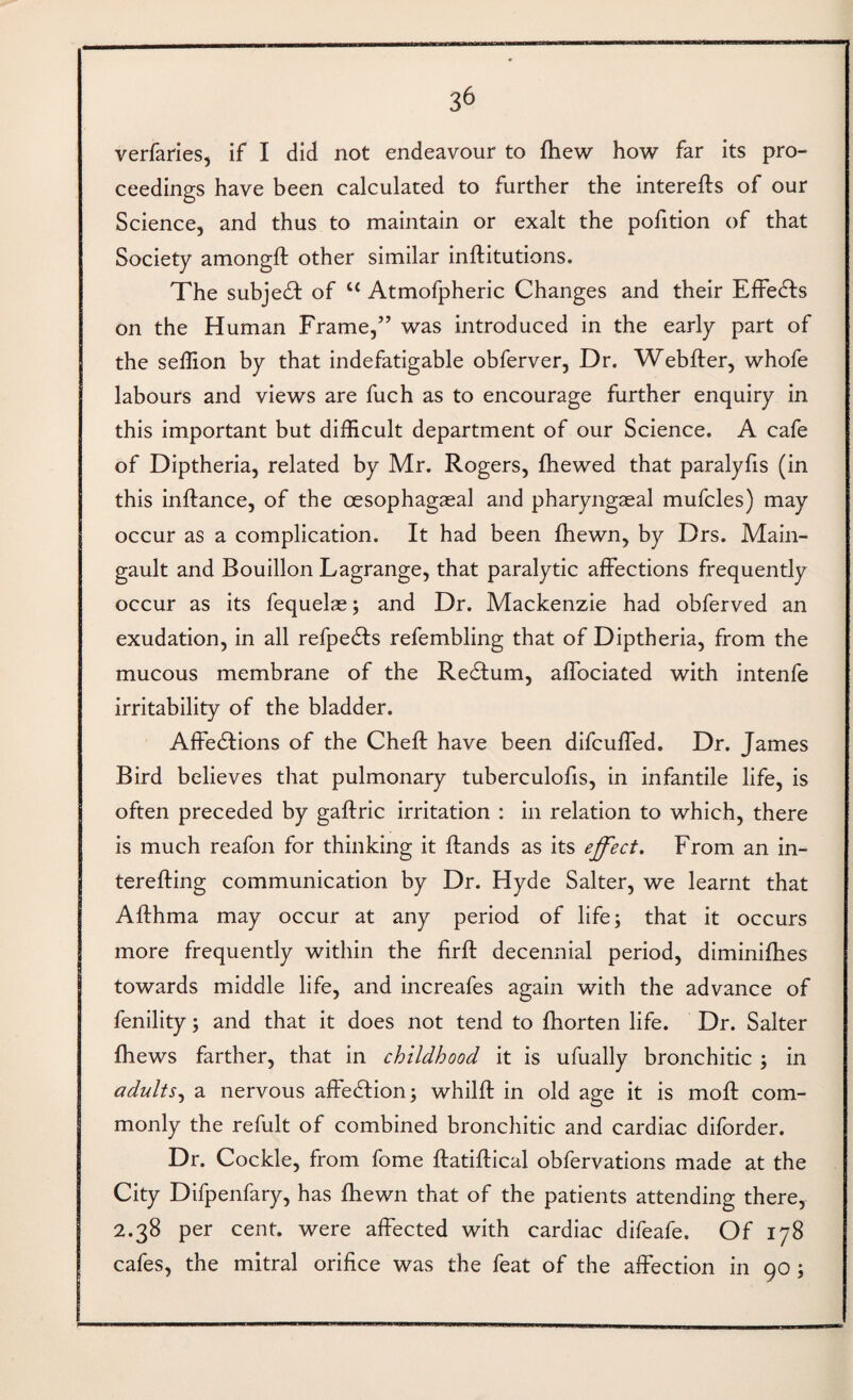 3^ verfaries, if I did not endeavour to fhew how far its pro¬ ceedings have been calculated to further the interefts of our Science, and thus to maintain or exalt the pofition of that Society amongft other similar inftitutions. The subject of “ Atmofpheric Changes and their EfFedfs on the Human Frame,” was introduced in the early part of the seffion by that indefatigable obferver. Dr. Webfter, whofe labours and views are fuch as to encourage further enquiry in this important but difficult department of our Science. A cafe of Diptheria, related by Mr. Rogers, fhewed that paralyfis (in this inftance, of the oesophagaeal and pharyngaeal mufcles) may occur as a complication. It had been fhewn, by Drs. Main- gault and Bouillon Lagrange, that paralytic affections frequently occur as its fequelae; and Dr. Mackenzie had obferved an exudation, in all refpedts refembling that of Diptheria, from the mucous membrane of the Redtum, affociated with intenfe irritability of the bladder. Affedlions of the Cheff have been difcuffed. Dr. James Bird believes that pulmonary tuberculofis, in infantile life, is often preceded by gaftric irritation : in relation to which, there is much reafon for thinking it ffands as its effect. From an in- terefting communication by Dr. Hyde Salter, we learnt that Afthma may occur at any period of life; that it occurs more frequently within the firft decennial period, diminifhes towards middle life, and increafes again with the advance of fenility; and that it does not tend to fhorten life. Dr. Salter fhews farther, that in childhood it is ufually bronchitic ; in adultsa nervous affedtion; whilft in old age it is moff com¬ monly the refult of combined bronchitic and cardiac diforder. Dr. Cockle, from fome ftatiftical obfervations made at the City Difpenfary, has fhewn that of the patients attending there, 2.38 per cent, were affected with cardiac difeafe. Of 178 cafes, the mitral orifice was the feat of the affection in 90;