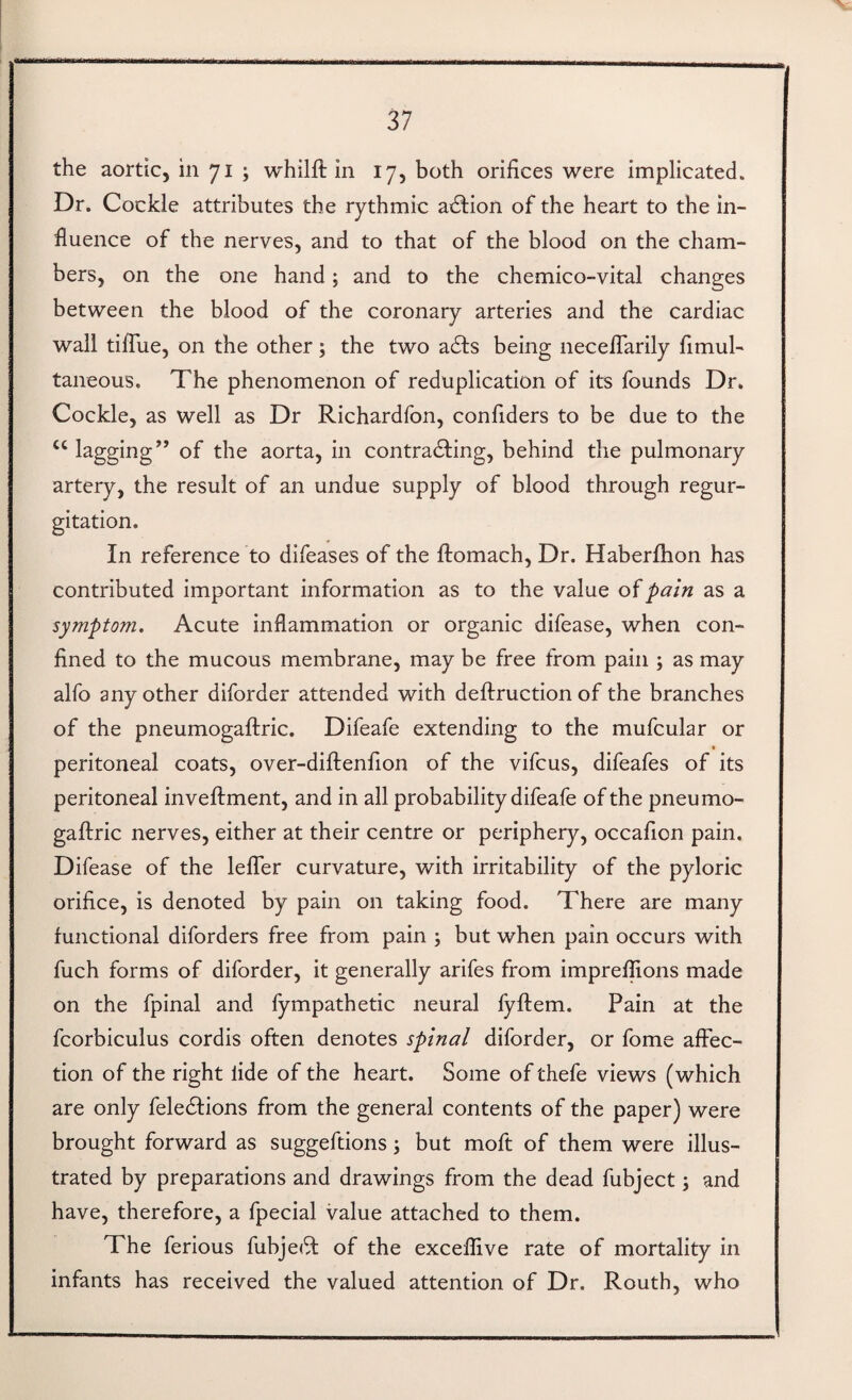 the aortic, in 71 ; whilft in 17, both orifices were implicated. Dr. Cockle attributes the rythmic adbion of the heart to the in¬ fluence of the nerves, and to that of the blood on the cham¬ bers, on the one hand; and to the chemico-vital changes between the blood of the coronary arteries and the cardiac wall ti/Tue, on the other; the two a61;s being necelTarily fimul- taneous. The phenomenon of reduplication of its founds Dr. Cockle, as well as Dr Richardfon, confiders to be due to the lagging” of the aorta, in contradfing, behind the pulmonary artery, the result of an undue supply of blood through regur¬ gitation. In reference to difeases of the ftomach, Dr. Haberflion has contributed important information as to the value pain as a symptom. Acute inflammation or organic difease, when con¬ fined to the mucous membrane, may be free from pain ; as may alfo any other diforder attended with deftruction of the branches of the pneumogaftric. Difeafe extending to the mufcular or • peritoneal coats, over-diftenfion of the vifcus, difeafes of its peritoneal inveftment, and in all probability difeafe of the pneumo¬ gaftric nerves, either at their centre or periphery, occafion pain. Difease of the lefler curvature, with irritability of the pyloric orifice, is denoted by pain on taking food. There are many functional diforders free from pain ; but when pain occurs with fuch forms of diforder, it generally arifes from imprelfions made on the fpinal and fympathetic neural fyftem. Pain at the fcorbiculus cordis often denotes spinal diforder, or fome affec¬ tion of the right lide of the heart. Some of thefe views (which are only feledfions from the general contents of the paper) were brought forward as suggeftions j but moft of them were illus¬ trated by preparations and drawings from the dead fubject; and have, therefore, a fpecial value attached to them. The ferious fubje(ft of the exceffive rate of mortality in infants has received the valued attention of Dr. Routh, who