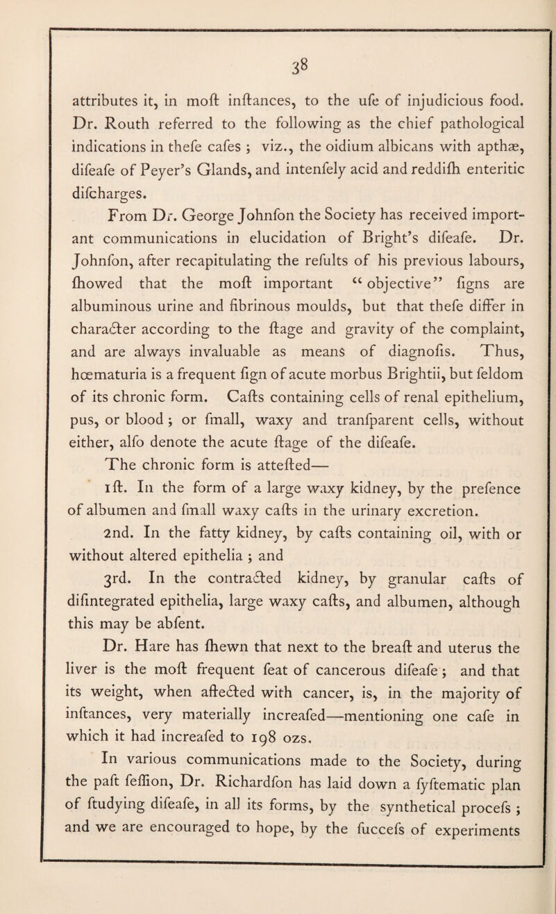 attributes it, in mod inftances, to the ufe of injudicious food. Dr. Routh referred to the following as the chief pathological indications in thefe cafes ; viz., the oidium albicans with apthae, difeafe of Peyer’s Glands, and intenfely acid and reddifh enteritic difcharges. From Dr. George Johnfon the Society has received import¬ ant communications in elucidation of Bright’s difeafe. Dr. Johnfon, after recapitulating the refults of his previous labours, fhowed that the mod important ‘‘objective” figns are albuminous urine and fibrinous moulds, but that thefe differ in charadfer according to the dage and gravity of the complaint, and are always invaluable as means of diagnofis. Thus, hcematuria is a frequent fign of acute morbus Brightii, but feldom of its chronic form. Cads containing cells of renal epithelium, pus, or blood; or fmall, waxy and tranfparent cells, without either, alfo denote the acute dage of the difeafe. The chronic form is atteded— id. In the form of a large waxy kidney, by the prefence of albumen and fmall waxy cads in the urinary excretion. 2nd. In the fatty kidney, by cads containing oil, with or without altered epithelia ; and 3rd. In the contracted kidney, by granular cads of difmtegrated epithelia, large waxy cads, and albumen, although this may be abfent. Dr. Hare has fhewn that next to the bread and uterus the liver is the mod frequent feat of cancerous difeafe; and that its weight, when adeCted with cancer, is, in the majority of inftances, very materially increafed—mentioning one cafe in which it had increafed to 198 ozs. In various communications made to the Society, during the pad feffion. Dr. Richardlbn has laid down a lyftematic plan of ftudying difeafe, in all its forms, by the synthetical procefs ; and we are encouraged to hope, by the fuccefs of experiments