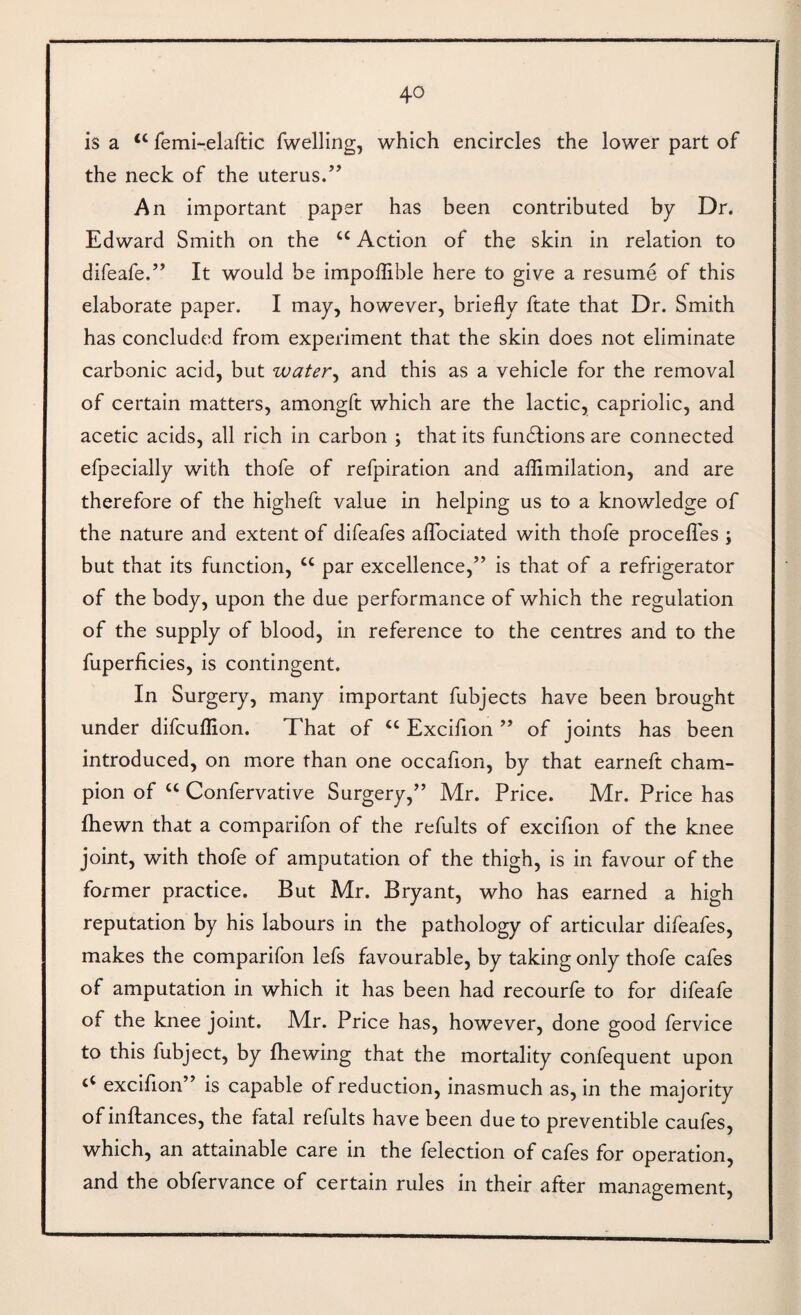 is a ‘‘ remi-elaftic fwelling, which encircles the lower part of the neck of the uterus.’’ An important paper has been contributed by Dr. Edward Smith on the “ Action of the skin in relation to difeafe.” It would be impoflible here to give a resume of this elaborate paper. I may, however, briefly ftate that Dr. Smith has concluded from experiment that the skin does not eliminate carbonic acid, but water^ and this as a vehicle for the removal of certain matters, amongft which are the lactic, capriolic, and acetic acids, all rich in carbon j that its fundlions are connected efpecially with thofe of refpiration and aflimilation, and are therefore of the higheft value in helping us to a knowledge of the nature and extent of difeafes alTociated with thofe procelTes ; but that its function, “ par excellence,” is that of a refrigerator of the body, upon the due performance of which the regulation of the supply of blood, in reference to the centres and to the fuperficies, is contingent. In Surgery, many important fubjects have been brought under difcuflion. That of ‘‘ Excifion ” of joints has been introduced, on more than one occafion, by that earneft cham¬ pion of “ Confervative Surgery,” Mr. Price. Mr. Price has fhewn that a comparifon of the refults of excifion of the knee joint, with thofe of amputation of the thigh, is in favour of the former practice. But Mr. Bryant, who has earned a high reputation by his labours in the pathology of articular difeafes, makes the comparifon lefs favourable, by taking only thofe cafes of amputation in which it has been had recourfe to for difeafe of the knee joint. Mr. Price has, however, done good fervice to this fubject, by fhewing that the mortality confequent upon excifion” is capable of reduction, inasmuch as, in the majority of inftances, the fatal refults have been due to preventible caufes, which, an attainable care in the felection of cafes for operation, and the oblervance of certain rules in their after management.