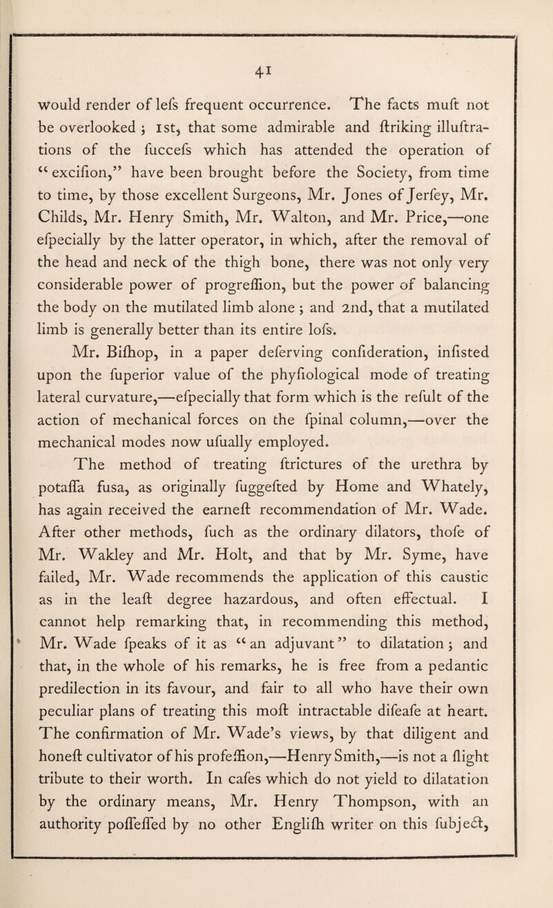 would render of lefs frequent occurrence. The facts muft not be overlooked ; ist, that some admirable and ftriking illuftra- tions of the fuccefs which has attended the operation of “ excifion,” have been brought before the Society, from time to time, by those excellent Surgeons, Mr. Jones of Jerfey, Mr, Childs, Mr. Henry Smith, Mr. Walton, and Mr. Price,—one efpecially by the latter operator, in which, after the removal of the head and neck of the thigh bone, there was not only very considerable power of progreffion, but the power of balancing the body on the mutilated limb alone ; and 2nd, that a mutilated limb is generally better than its entire lofs. Mr. Bilhop, in a paper deferving confideration, infisted upon the fuperior value of the phyfiological mode of treating lateral curvature,—efpecially that form which is the refult of the action of mechanical forces on the fpinal column,—over the mechanical modes now ufually employed. The method of treating ftrictures of the urethra by potafTa fusa, as originally fuggefted by Home and Whately, has again received the earneft recommendation of Mr. Wade. After other methods, fuch as the ordinary dilators, thofe of Mr. Wakley and Mr. Holt, and that by Mr. Syme, have failed, Mr. Wade recommends the application of this caustic as in the lead: degree hazardous, and often effectual. I cannot help remarking that, in recommending this method, * Mr. Wade fpeaks of it as ‘‘an adjuvant” to dilatation; and that, in the whole of his remarks, he is free from a pedantic predilection in its favour, and fair to all who have their own peculiar plans of treating this mod: intractable difeafe at heart. The confirmation of Mr. Wade’s views, by that diligent and honed: cultivator of his profefEon,—Henry Smith,—is not a dight tribute to their worth. In cafes which do not yield to dilatation by the ordinary means, Mr. Henry Thompson, with an authority pofTeded by no other Englifh writer on this fubjedl,