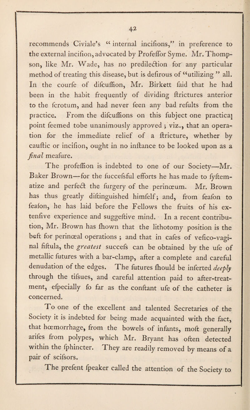 recommends Civiale’s “ internal incifions,^’ in preference to the external incillon, advocated by ProfefTor Syme. Mr. Thomp¬ son, like Mr. Wade, has no prediledfion for any particular method of treating this disease, but is defirous of‘‘utilizing ” all. In the courfe of difculHon, Mr. Birkett faid that he had been in the habit frequently of dividing ftrictures anterior to the fcrotum, and had never feen any bad refults from the practice. From the difcuffions on this fubject one practical point feemed tobe unanimously approved ; viz., that an opera¬ tion for the immediate relief of a llricture, v^hether by cauftic or incifion, ought in no inftance to be looked upon as a final meafure. The profeflion is indebted to one of our Society—Mr. Baker Brown—for the fuccefsful efforts he has made to fyftem- atize and perfedl the furgery of the perinoeum. Mr. Brown has thus greatly diftinguished himfelf; and, from feafon to feafon, he has laid before the Fellows the fruits of his ex- tenfive experience and suggeftive mind. In a recent contribu¬ tion, Mr. Brown has fhown that the lithotomy position is the beft for perinoeal operations ; and that in cafes of vefico-vagi- nal fiftula, the greatest succefs can be obtained by the ufe of metallic futures with a bar-clamp, after a complete and careful denudation of the edges. The futures fhould be inferred deeply through the tifsues, and careful attention paid to after-treat¬ ment, efpecially fo far as the conftant ufe of the catheter is concerned. To one of the excellent and talented Secretaries of the Society it is indebted for being made acquainted with the fact, that hoemorrhage, from the bowels of infants, moft generally arifes from polypes, which Mr. Bryant has often detected within the Iphincter. They are readily removed by means of a pair of scifsors. The prefent fpeaker called the attention of the Society to