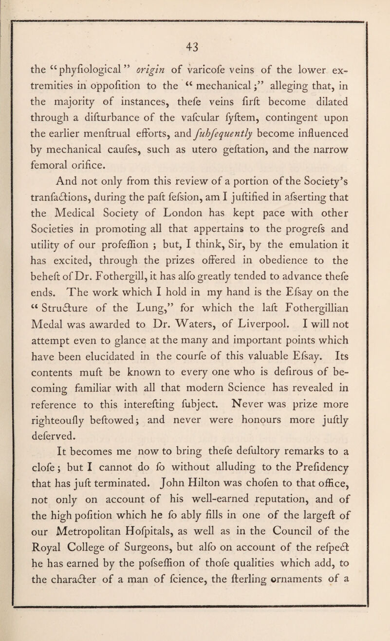 the “ phyfiological ” origin of varicofe veins of the lower ex¬ tremities in oppofition to the “ mechanicalalleging that, in the majority of instances, thefe veins firft become dilated through a difturbance of the vafcular lyftem, contingent upon the earlier menftrual efforts, and fuhfequently become influenced by mechanical caufes, such as utero geftation, and the narrow femoral orifice. And not only from this review of a portion of the Society’s tranfadfions, during the paft fefsion, am I juftified in afserting that the Medical Society of London has kept pace with other Societies in promoting all that appertains to the progrefs and utility of our profeflion ; but, I think, Sir, by the emulation it has excited, through the prizes oftered in obedience to the beheft of Dr. Fothergill, it has alfo greatly tended to advance thefe ends. The work which I hold in my hand is the Efsay on the ‘‘ Stru6ture of the Lung,” for which the laft Fothergillian Medal was awarded to Dr. Waters, of Liverpool. I will not attempt even to glance at the many and important points which have been elucidated in the courfe of this valuable Efsay. Its contents muft be known to every one who is defirous of be¬ coming familiar with all that modern Science has revealed in reference to this interefting fubject. Never was prize more righteoufly beftowed; and never were honours more juftly deferved. It becomes me now to bring thefe defultory remarks to a clofe; but I cannot do fo without alluding to the Prefidency that has juft terminated. John Hilton was chofen to that office, not only on account of his well-earned reputation, and of the high pofition which he fo ably fills in one of the largefl: of our Metropolitan Hofpitals, as well as in the Council of the Royal College of Surgeons, but alfo on account of the refpedt he has earned by the pofseffion of thofe qualities which add, to the charadler of a man of fcience, the flerling ornaments of a