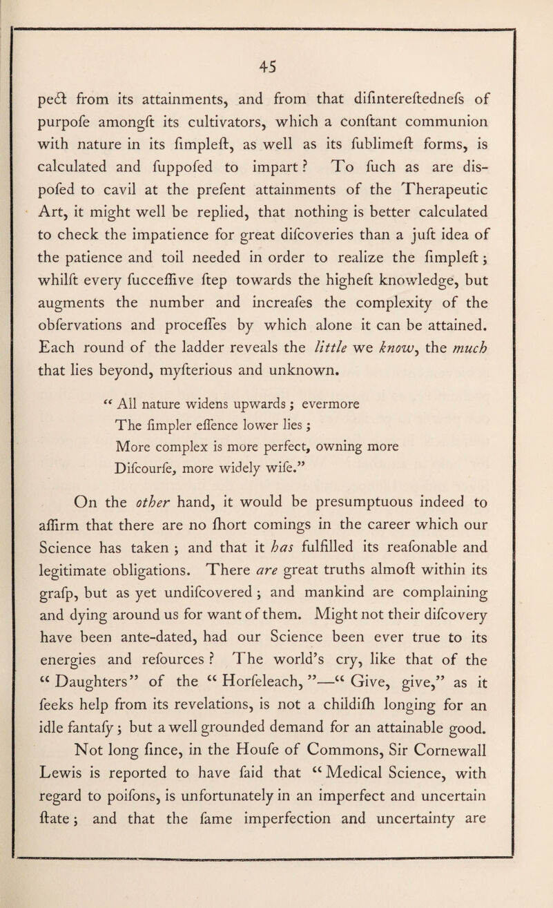 pe6l from its attainments, and from that difmtereftednefs of purpofe amongft its cultivators, which a conftant communion with nature in its limpleft, as well as its fublimeft forms, is calculated and fuppofed to impart? To fuch as are dis- pofed to cavil at the prefent attainments of the Therapeutic Art, it might well be replied, that nothing is better calculated to check the impatience for great difcoveries than a juft idea of the patience and toil needed in order to realize the fimpleft j whilft every fucceffive ftep towards the higheft knowledge, but augments the number and increafes the complexity of the obfervations and procefles by which alone it can be attained. Each round of the ladder reveals the little we know^ the much that lies beyond, myfterious and unknown. Ail nature widens upwards; evermore The hmpler effence lower lies; More complex is more perfect, owning more Difcourfe, more widely wife.” On the other hand, it would be presumptuous indeed to affirm that there are no ftiort comings in the career which our Science has taken ; and that it has fulfilled its reafonable and legitimate obligations. There are great truths almoft within its grafp, but as yet undifcovered; and mankind are complaining and dying around us for want of them. Might not their difcovery have been ante-dated, had our Science been ever true to its energies and refources ? The world’s cry, like that of the “ Daughters” of the “ Horfeleach, ”—“ Give, give,” as it feeks help from its revelations, is not a childifh longing for an idle fantaly \ but a well grounded demand for an attainable good. Not long fince, in the Houfe of Commons, Sir Cornewall Lewis is reported to have faid that “ Medical Science, with regard to poifons, is unfortunately in an imperfect and uncertain ftate; and that the fame imperfection and uncertainty are