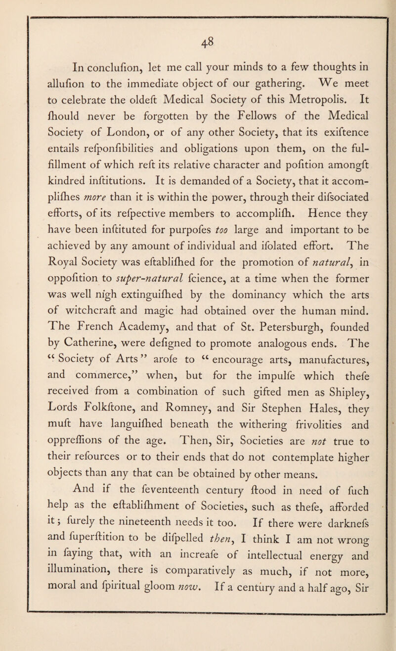 In conclufion, let me call your minds to a few thoughts in allufion to the immediate object of our gathering. We meet to celebrate the oldeft Medical Society of this Metropolis. It fhould never be forgotten by the Fellows of the Medical Society of London, or of any other Society, that its exiftence entails refponfibilities and obligations upon them, on the ful¬ fillment of which reft its relative character and pofition amongft kindred inftitutions. It is demanded of a Society, that it accom- plifhes more than it is within tlie power, through their difsociated efforts, of its refpective members to accomplifb. Hence they have been inftituted for purpofes too large and important to be achieved by any amount of individual and ifolated effort. The Royal Society was eftablifhed for the promotion of natural^ in oppofition to super-natural fcience, at a time when the former was well nigh extinguifhed by the dominancy which the arts of witchcraft and magic had obtained over the human mind. The French Academy, and that of St. Petersburgh, founded by Catherine, were defigned to promote analogous ends. The “ Society of Arts ” arofe to “ encourage arts, manufactures, and commerce,” when, but for the impulfe which thefe received from a combination of such gifted men as Shipley, Lords Folkftone, and Romney, and Sir Stephen Hales, they muft have languifhed beneath the withering frivolities and oppreflions of the age. Then, Sir, Societies are not true to their refources or to their ends that do not contemplate higher objects than any that can be obtained by other means. And if the feventeenth century flood in need of fuch help as the eflablifhment of Societies, such as thefe, afforded it; furely the nineteenth needs it too. If there were darknefs and fuperftition to be difpelled then^ I think I am not wrong in faying that, with an increafe of intellectual energy and illumination, there is comparatively as much, if not more, moral and fpiritual gloom now. If a century and a half ago. Sir