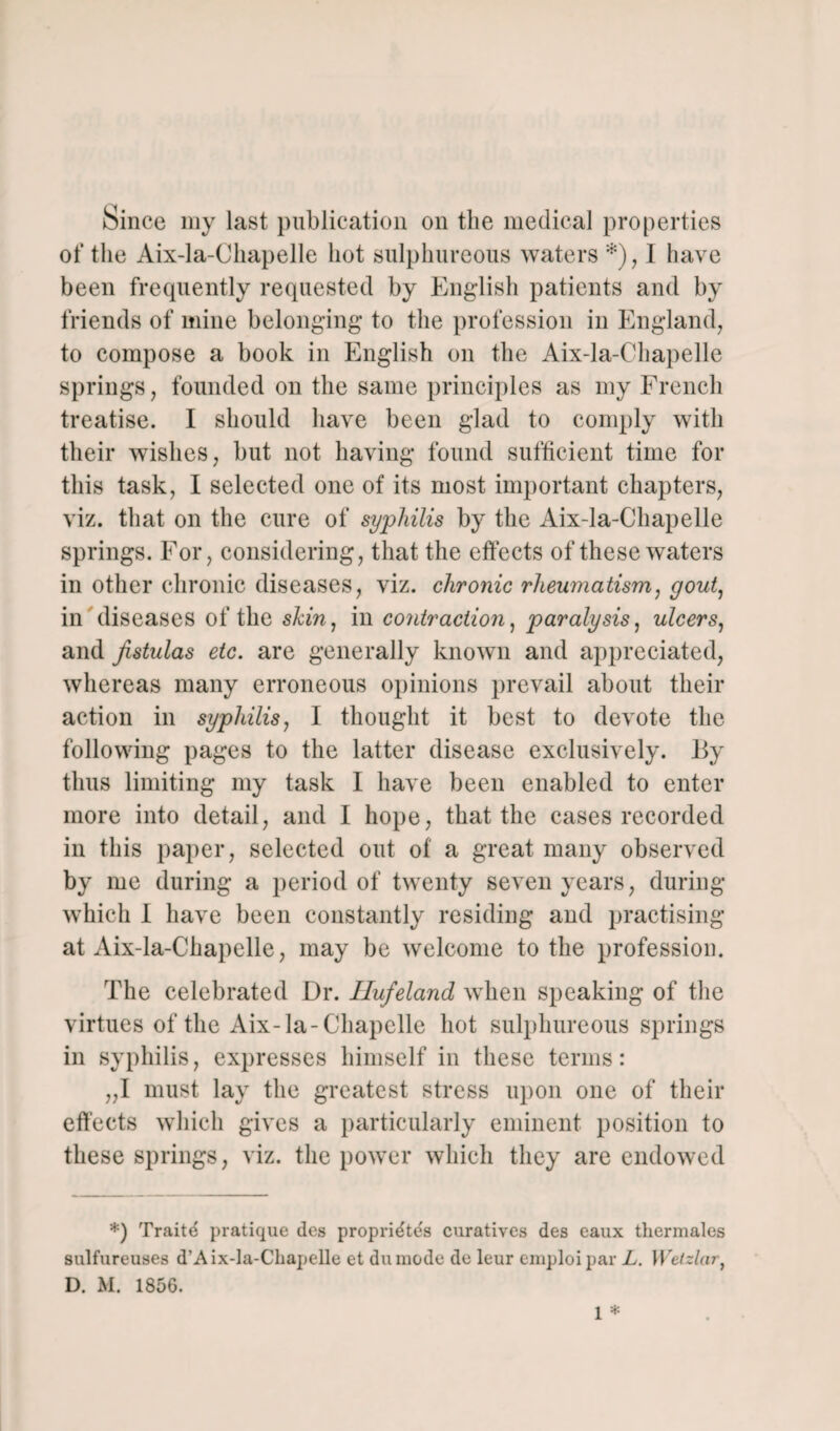 Since my last publication on the medical properties of the Aix-la-Chapelle hot sulphureous waters *), I have been frequently requested by English patients and by friends of mine belonging to the profession in England, to compose a book in English on the Aix-la-Chapelle springs, founded on the same principles as my French treatise. I should have been glad to comply with their wishes, but not having found sufficient time for this task, I selected one of its most important chapters, viz. that on the cure of syphilis by the Aix-la-Chapelle springs. For, considering, that the effects of these waters in other chronic diseases, viz. chronic rheumatism, gout, in diseases of the shin, in contraction, paralysis, ulcers, and fistulas etc. are generally known and appreciated, whereas many erroneous opinions prevail about their action in syphilis, I thought it best to devote the following pages to the latter disease exclusively. By thus limiting my task I have been enabled to enter more into detail, and I hope, that the cases recorded in this paper, selected out of a great many observed by me during a period of twenty seven years, during which I have been constantly residing and practising at Aix-la-Chapelle, may be welcome to the profession. The celebrated Dr. Ilufeland when speaking of the virtues of the Aix-la-Chapelle hot sulphureous springs in syphilis, expresses himself in these terms: „I must lay the greatest stress upon one of their effects which gives a particularly eminent position to these springs, viz. the power which they are endowed *) Traite pratique des propridte's curatives des eaux thermales sulfureuses d’Aix-la-Chapelle et duraode de leur emploipar L. Weizlar, D. M. 1856. 1 *
