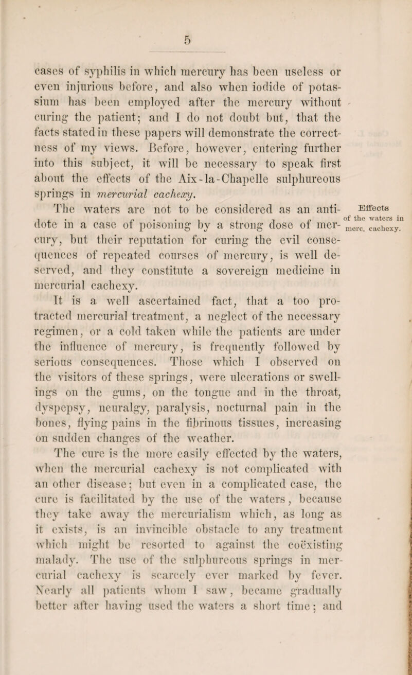 cases of syphilis in which mercury has been useless or even injurious before, and also when iodide of potas¬ sium lias been employed after the mercury without curing the patient; and I do not doubt but, that the facts stated in these papers will demonstrate the correct¬ ness of my views. Before, however, entering further into this subject, it will be necessary to speak first about the effects of the Aix-la-Chapelle sulphureous springs in mercurial cachexy. The waters are not to be considered as an anti- Effects dote m a case ot poisoning by a strong dose of mer- merc cachexy cury, but their reputation for curing the evil conse¬ quences of repeated courses of mercury, is well de¬ served, and they constitute a sovereign medicine in mercurial cachexy. It is a well ascertained fact, that a too pro¬ tracted mercurial treatment, a neglect of the necessary regimen, or a cold taken while the patients are under the influence of mercury, is frequently followed by serious consequences. Those which I observed on the visitors of these springs, were ulcerations or swell¬ ings on the gums, on the tongue and in the throat, dyspepsy, neuralgy, paralysis, nocturnal pain in the bones, flying pains in the fibrinous tissues, increasing on sudden changes of the weather. The cure is the more easily effected by the waters, when the mercurial cachexy is not complicated with another disease; but even in a complicated case, the cure is facilitated by the use of the waters, because they take away the mercurialism which, as long as it exists, is an invincible obstacle to any treatment which might be resorted to against the coexisting malady. The use of the sulphureous springs in mer¬ curial cachexy is scarcely ever marked by fever. Nearly all patients whom 1 saw, became gradually better after having used the waters a short time; and