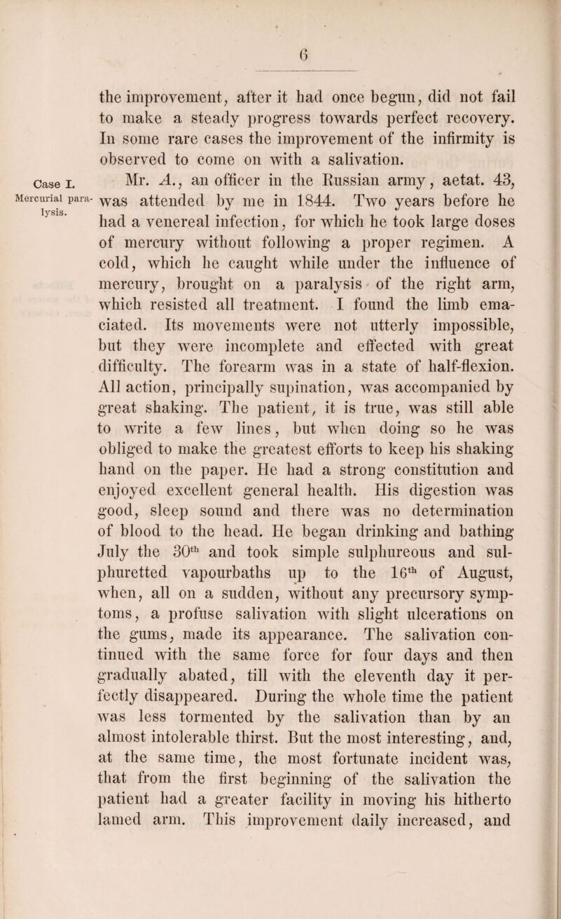 Case I. Mercurial para lysis. 6 the improvement, after it had once begun, did not fail to make a steady progress towards perfect recovery. In some rare cases the improvement of the infirmity is observed to come on with a salivation. Mr. A., an officer in the Russian army, aetat. 43, was attended by me in 1844. Two years before he had a venereal infection, for which he took large doses of mercury without following a proper regimen. A cold, which he caught while under the influence of mercury, brought on a paralysis of the right arm, which resisted all treatment. I found the limb ema¬ ciated. Its movements were not utterly impossible, but they were incomplete and effected with great difficulty. The forearm was in a state of half-flexion. All action, principally supination, was accompanied by great shaking. The patient, it is true, was still able to write a few lines, but when doing so he was obliged to make the greatest efforts to keep his shaking hand on the paper. He had a strong constitution and enjoyed excellent general health. His digestion was good, sleep sound and there was no determination of blood to the head. He began drinking and bathing July the 30th and took simple sulphureous and sul¬ phuretted vapourbaths up to the 16th of August, when, all on a sudden, without any precursory symp¬ toms, a profuse salivation with slight ulcerations on the gums, made its appearance. The salivation con¬ tinued with the same force for four days and then gradually abated, till with the eleventh day it per¬ fectly disappeared. During the whole time the patient was less tormented by the salivation than by an almost intolerable thirst. But the most interesting, and, at the same time, the most fortunate incident was, that from the first beginning of the salivation the patient had a greater facility in moving his hitherto lamed arm. This improvement daily increased, and