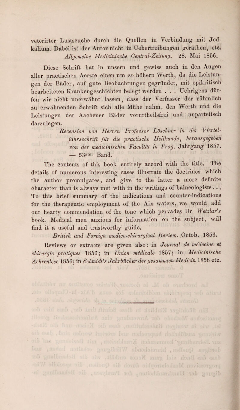 kalium. Dabei ist der Autor nicht in Uebertreibungen gerathen, etc. Allgemeine Medicinische Central-Zeitung. 28. Mai 1856. Diese Schrift hat in unsera und gewiss auch in den Augen aller practischen Aerzte einen um so hohern Werth, da die Leistun- gen der Bader, auf gute Beobachtungen gegriindet, mit epikritisch bearbeiteten Krankengeschichten belegt werden . . . Uebrigens dur- fen wir nicht unerwahnt lassen, dass der Verfasser der riihmlich zu erwahnenden Schrift sich alle Miihe nahm, den Werth und die Leistungen der Aachener Bader vorurtheilsfrei und unparteiisch darzulegen. Recension von llerrrn Professor Loschner in der Viertel- jahrsschrift fur die practische Ueilkunde, herausgegeben von der medicinischen Facultat in Prag. Jahrgang 1857. — 53ster Band. The contents of this book entirely accord with the title. The details of numerous interesting cases illustrate the doctrines which the author promulgates, and give to the latter a more definite character than is always met with in the writings of balneologists . .. To this brief summary of the indications and counter-indications for the therapeutic employment of the Aix waters, we would add our hearty commendation of the tone which pervades Dr. Wetzlar’s book. Medical men anxious for information on the subject, will find it a useful and trustworthy guide. British and Foreign medico-chirurgical Review. Octob, 1856. Reviews or extracts are given also: in Journal de mtfdecine et chirurgie pratiques 1856; in Union mddicale 1857; in Medicinische Aehrenlese 1856; in Schmidt's Jahrbiicher der gesammten Medicin 1858 etc.
