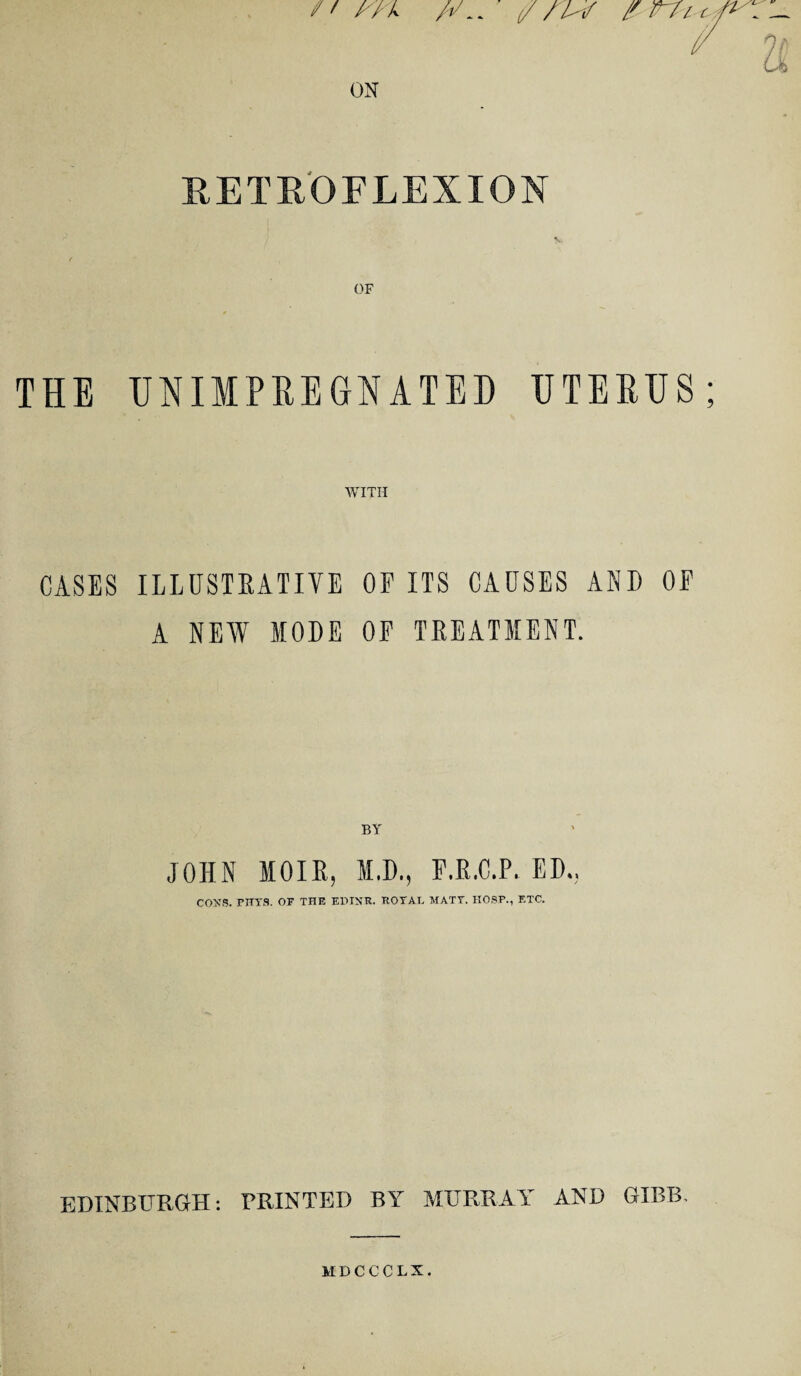ft A/ X ON tf fit i RET HOF LEX I ON OF THE UNIMPREGNATED UTERUS WITH CASES ILLUSTRATIVE OP ITS CAUSES AND OP A NEW MODE OP TREATMENT. BY JOHN MOIR, M.D., P.E.C.P. ED., COXS. PHYS. OF THE EDXXR. ROYAT. MATY. HOSP., F.TC. EDINBURGH: PRINTED BY MURRAY AND GIBB.