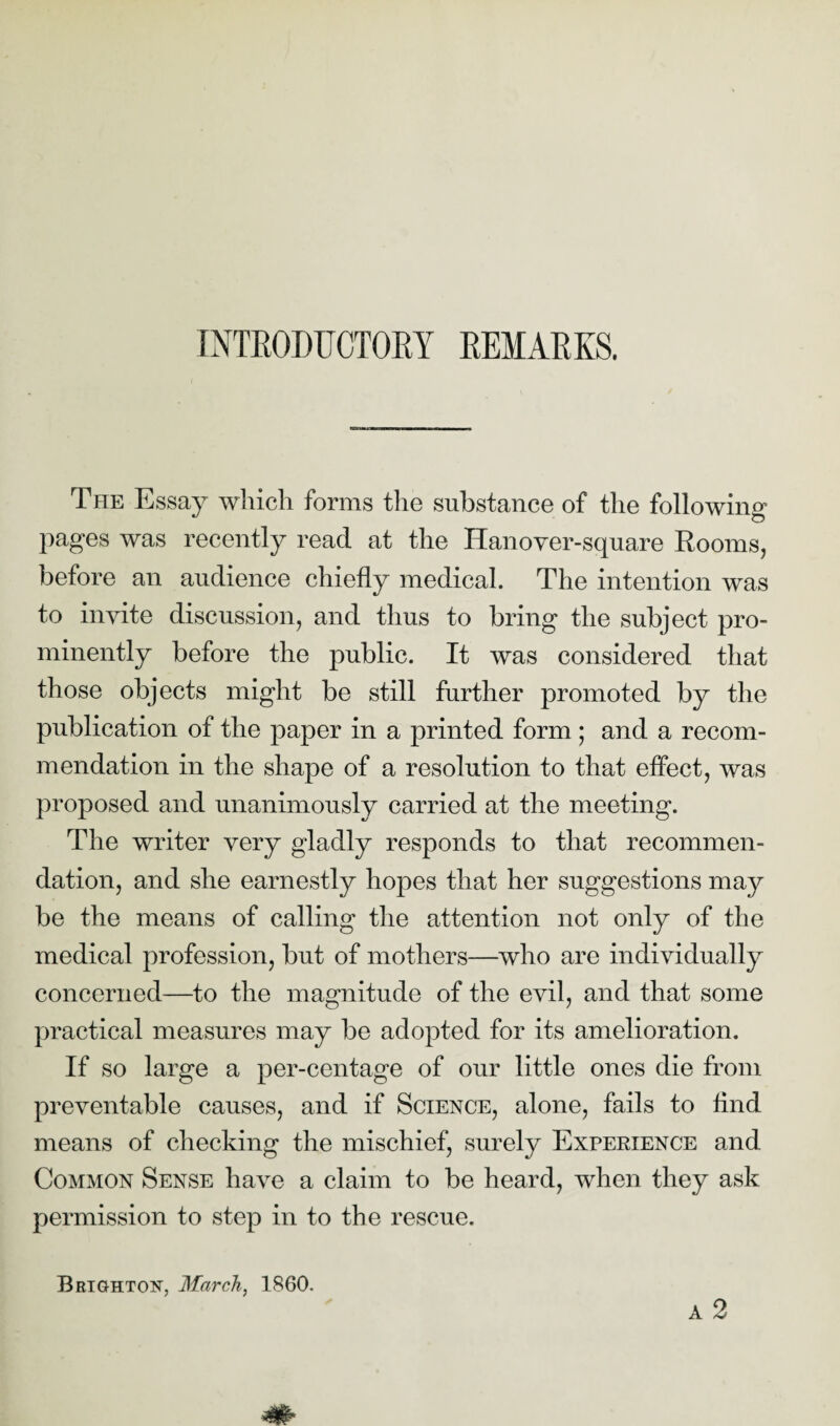 INTRODUCTORY REMARKS. The Essay which forms the substance of the following pages was recently read at the Hanover-square Rooms, before an audience chiefly medical. The intention was to invite discussion, and thus to bring the subject pro¬ minently before the public. It was considered that those objects might be still further promoted by the publication of the paper in a printed form; and a recom¬ mendation in the shape of a resolution to that effect, was proposed and unanimously carried at the meeting. The writer very gladly responds to that recommen¬ dation, and she earnestly hopes that her suggestions may be the means of calling the attention not only of the medical profession, but of mothers—who are individually concerned—to the magnitude of the evil, and that some practical measures may be adopted for its amelioration. If so large a per-centage of our little ones die from preventable causes, and if Science, alone, fails to find means of checking the mischief, surely Experience and Common Sense have a claim to be heard, when they ask permission to step in to the rescue. a 2 Brighton, March, 1860.