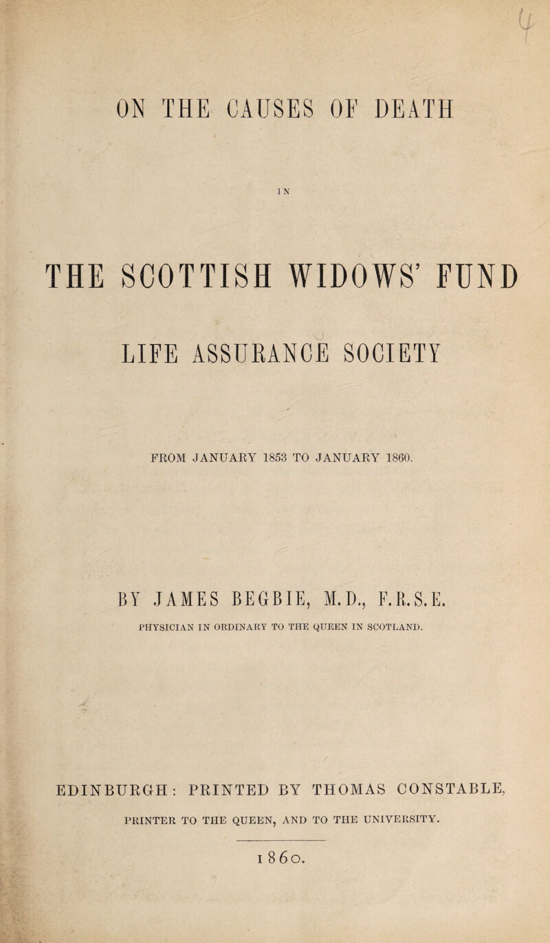 ON THE CAUSES OF DEATH 1 N THE SCOTTISH WIDOWS’ FUND LIFE ASSURANCE SOCIETY FROM JANUARY 1853 TO JANUARY 1860. BY JAMES BEGBIE, M.D., F.B.S.E. PHYSICIAN IN ORDINARY TO THE QUEEN IN SCOTLAND. EDINBURGH: PRINTED BY THOMAS CONSTABLE, PRINTER TO THE QUEEN, AND TO THE UNIVERSITY.