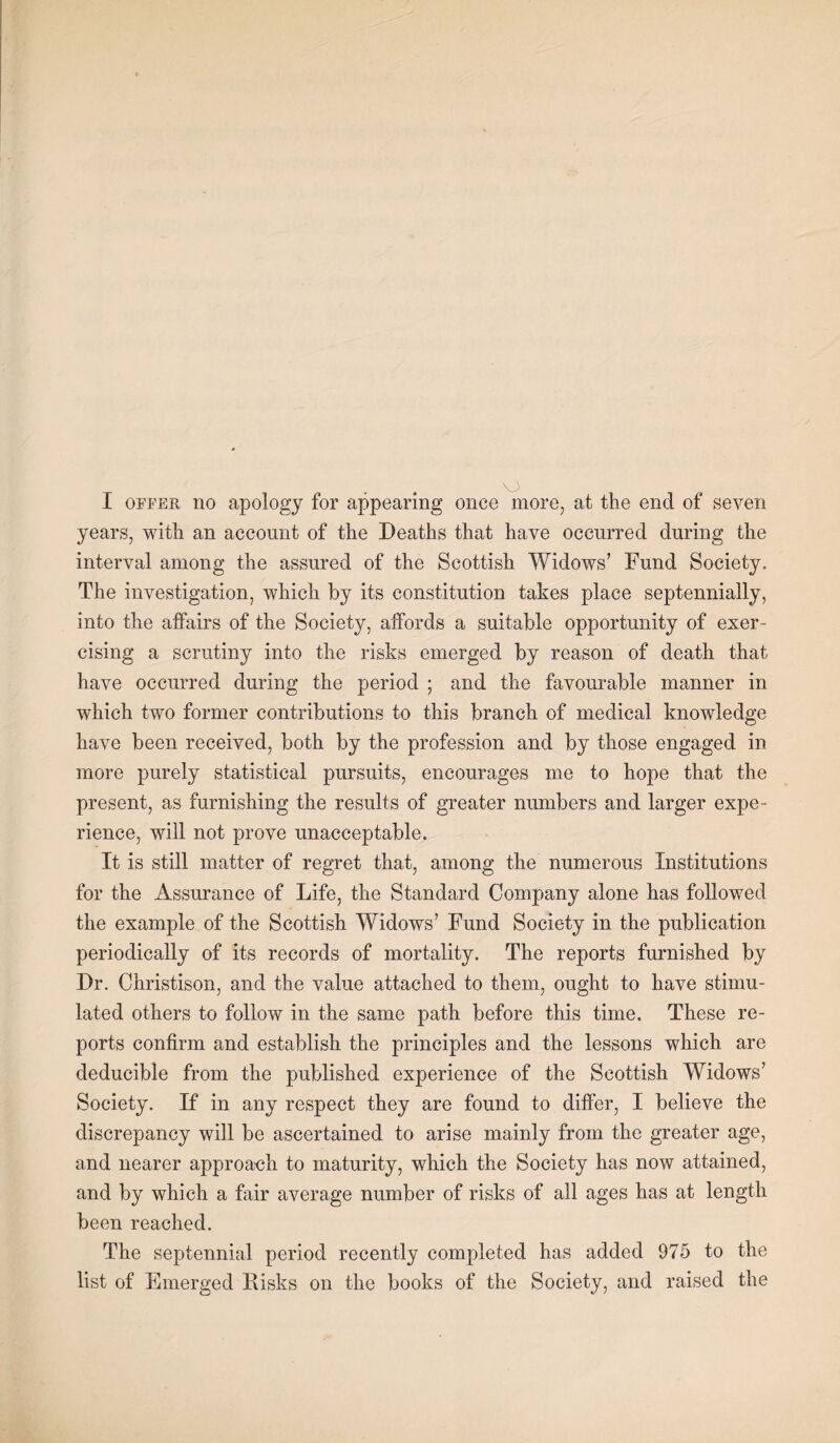 years, with an account of the Deaths that have occurred during the interval among the assured of the Scottish Widows’ Fund Society. The investigation, which by its constitution takes place septennially, into the affairs of the Society, affords a suitable opportunity of exer¬ cising a scrutiny into the risks emerged by reason of death that have occurred during the period ; and the favourable manner in which two former contributions to this branch of medical knowledge have been received, both by the profession and by those engaged in more purely statistical pursuits, encourages me to hope that the present, as furnishing the results of greater numbers and larger expe¬ rience, will not prove unacceptable. It is still matter of regret that, among the numerous Institutions for the Assurance of Life, the Standard Company alone has followed the example of the Scottish Widows’ Fund Society in the publication periodically of its records of mortality. The reports furnished by Dr. Christison, and the value attached to them, ought to have stimu¬ lated others to follow in the same path before this time. These re¬ ports confirm and establish the principles and the lessons which are deducible from the published experience of the Scottish Widows’ Society. If in any respect they are found to differ, I believe the discrepancy will be ascertained to arise mainly from the greater age, and nearer approach to maturity, which the Society has now attained, and by which a fair average number of risks of all ages has at length been reached. The septennial period recently completed has added 975 to the list of Emerged Disks on the books of the Society, and raised the