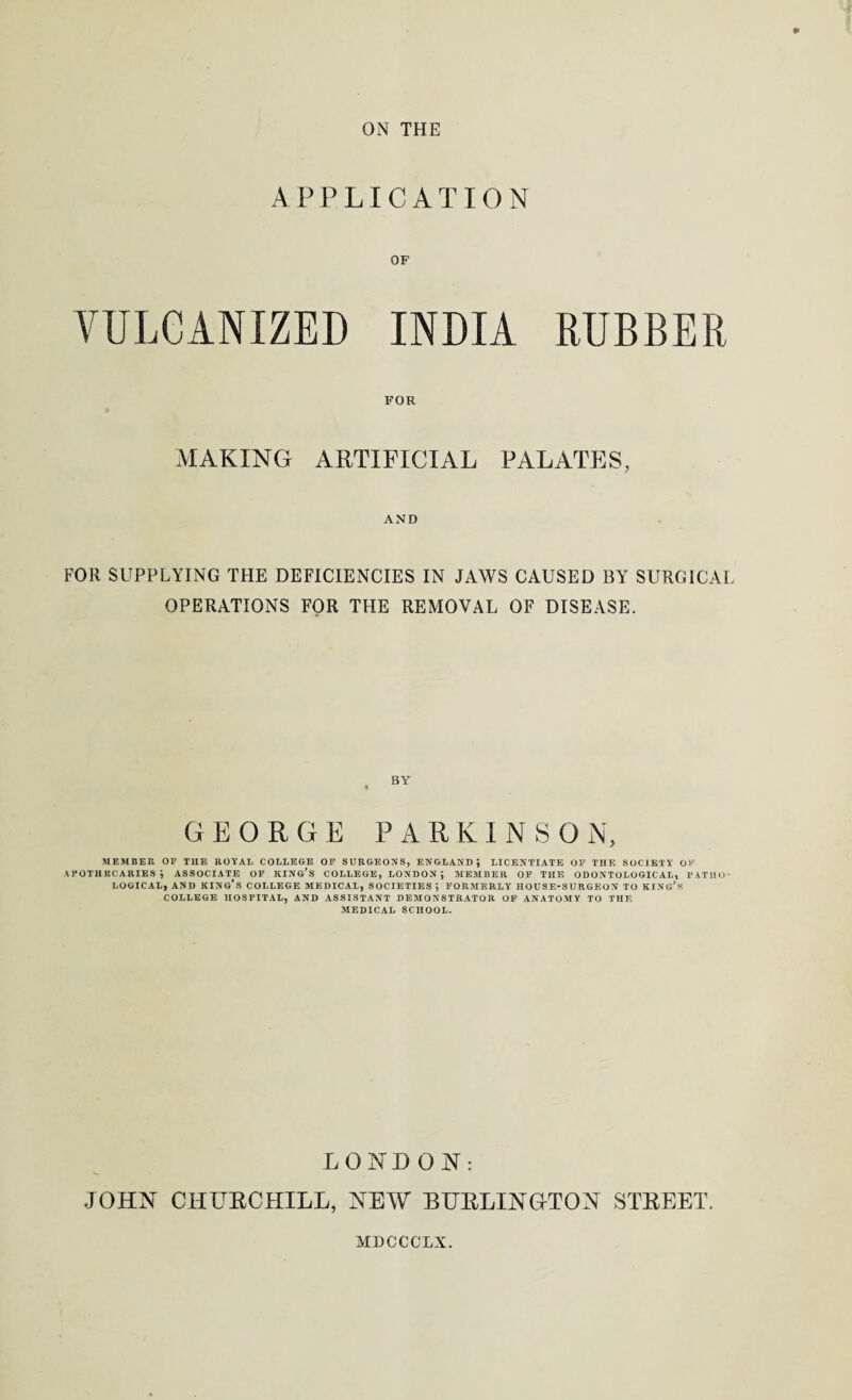 ON THE APPLICATION OF VULCANIZED INDIA RUBBER FOR MAKING ARTIFICIAL PALATES, AND FOR SUPPLYING THE DEFICIENCIES IN JAWS CAUSED BY SURGICAL OPERATIONS FOR THE REMOVAL OF DISEASE. BY GEORGE PARK I N S 0 N, MEMBER OF THE ROYAL COLLEGE OF SURGEONS, ENGLAND; LICENTIATE OF THE SOCIETY Ob’ APOTHECARIES; ASSOCIATE OF king’s COLLEGE, LONDON ; MEMBER OF THE ODONTOLOGICAL, PATHO¬ LOGICAL, AND KING’S COLLEGE MEDICAL, SOCIETIES ; FORMERLY HOUSE-SURGEON TO KING’S COLLEGE HOSPITAL, AND ASSISTANT DEMONSTRATOR OF ANATOMY TO THE MEDICAL SCHOOL. LONDON: JOHN CHURCHILL, NEW BURLINGTON STREET. MDCCCLX.