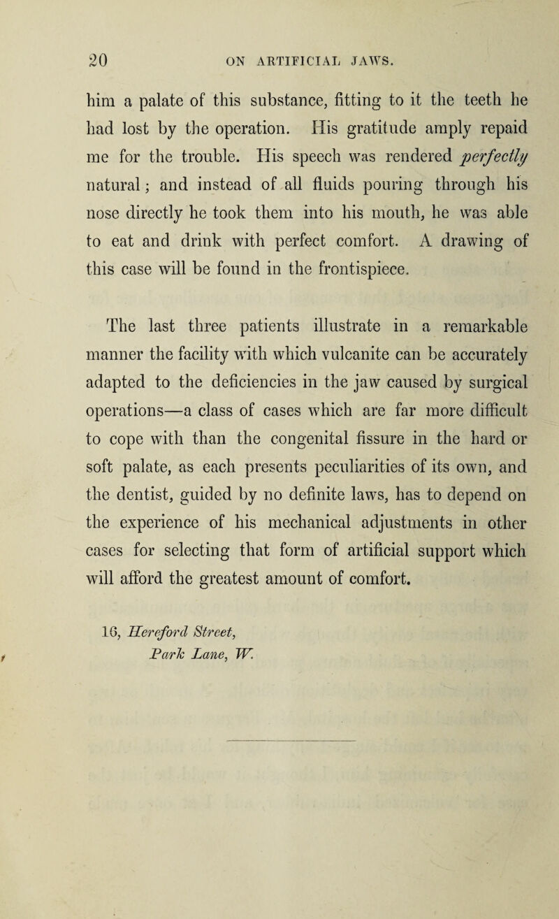him a palate of this substance, fitting to it the teeth he had lost by the operation. His gratitude amply repaid me for the trouble. His speech was rendered perfectly natural; and instead of all fluids pouring through his nose directly he took them into his mouth, he was able to eat and drink with perfect comfort. A drawing of this case will be found in the frontispiece. The last three patients illustrate in a remarkable manner the facility with which vulcanite can be accurately adapted to the deficiencies in the jaw caused by surgical operations—a class of cases which are far more difficult to cope with than the congenital fissure in the hard or soft palate, as each presents peculiarities of its own, and the dentist, guided by no definite laws, has to depend on the experience of his mechanical adjustments in other cases for selecting that form of artificial support which will afford the greatest amount of comfort. 1G, Hereford Street, Park Lane, W.