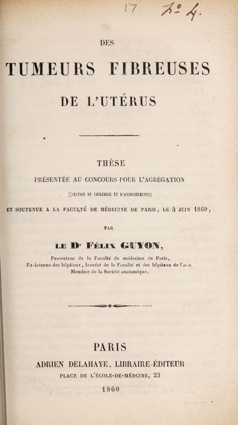 ' 7 7i! DES TUMEURS FIBREUSES DE L’UTÉRUS THÈSE PRÉSENTÉE AU CONCOURS POUR L’AGRÉGATION [(SECTION DE CHIRURGIE ET D’ACCOUCHEMENTS) ET SOUTENUE A LA FACULTÉ DE MÉDECINE DE PARIS, LE l\ JUIN 18G0 , PAR le I> Félix CllJYON, Prosecteur de la Faculté' de médecine de Paris, Ex-interne des hôpitaux, lauréat de la Faculté et des hôpitaux de Finis, Membre de la Société anatomique. PARIS ADRIEN DELAHAYE, LIBRAIRE-ÉDITEUR PLACE DE L’ÉCOLE-DE-MÉDCINE, 23 1860